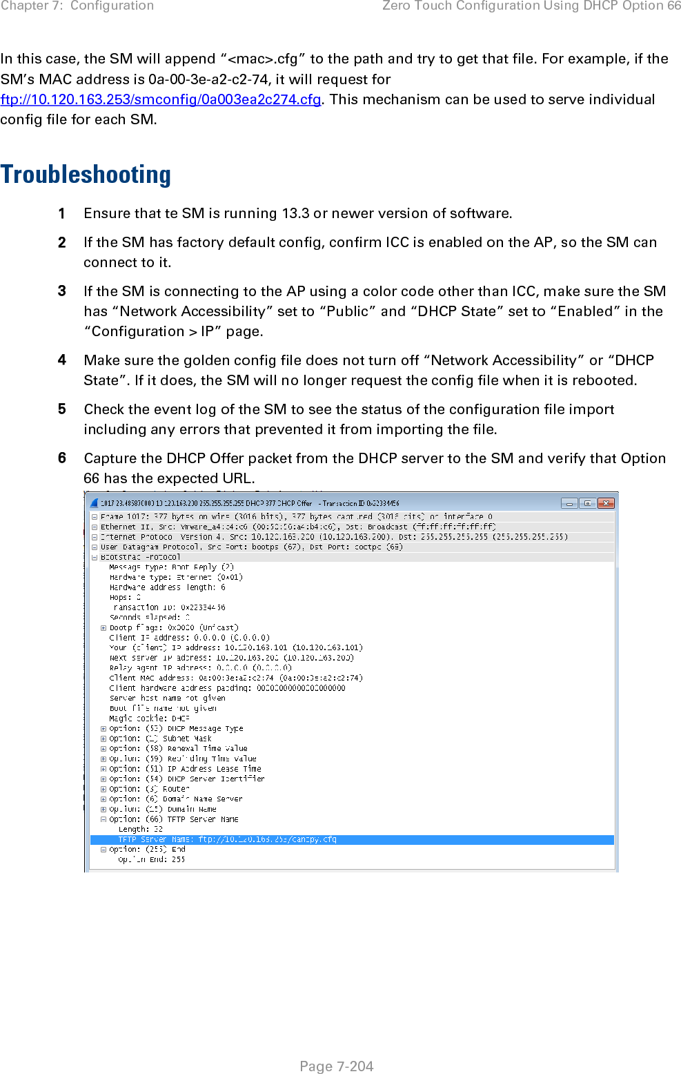 Chapter 7:  Configuration Zero Touch Configuration Using DHCP Option 66   Page 7-204 In this case, the SM will append “&lt;mac&gt;.cfg” to the path and try to get that file. For example, if the SM’s MAC address is 0a-00-3e-a2-c2-74, it will request for ftp://10.120.163.253/smconfig/0a003ea2c274.cfg. This mechanism can be used to serve individual config file for each SM.  Troubleshooting 1 Ensure that te SM is running 13.3 or newer version of software. 2 If the SM has factory default config, confirm ICC is enabled on the AP, so the SM can connect to it.  3 If the SM is connecting to the AP using a color code other than ICC, make sure the SM has “Network Accessibility” set to “Public” and “DHCP State” set to “Enabled” in the “Configuration &gt; IP” page. 4 Make sure the golden config file does not turn off “Network Accessibility” or “DHCP State”. If it does, the SM will no longer request the config file when it is rebooted. 5 Check the event log of the SM to see the status of the configuration file import including any errors that prevented it from importing the file. 6 Capture the DHCP Offer packet from the DHCP server to the SM and verify that Option 66 has the expected URL.   
