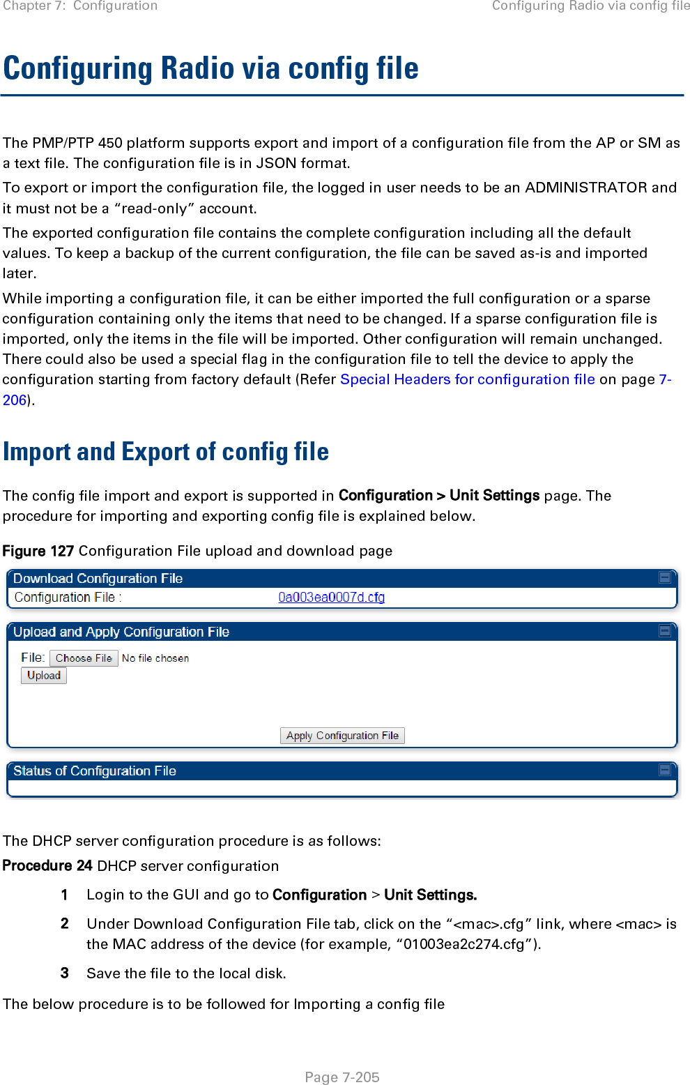 Chapter 7:  Configuration Configuring Radio via config file   Page 7-205 Configuring Radio via config file The PMP/PTP 450 platform supports export and import of a configuration file from the AP or SM as a text file. The configuration file is in JSON format.  To export or import the configuration file, the logged in user needs to be an ADMINISTRATOR and it must not be a “read-only” account.  The exported configuration file contains the complete configuration including all the default values. To keep a backup of the current configuration, the file can be saved as-is and imported later. While importing a configuration file, it can be either imported the full configuration or a sparse configuration containing only the items that need to be changed. If a sparse configuration file is imported, only the items in the file will be imported. Other configuration will remain unchanged. There could also be used a special flag in the configuration file to tell the device to apply the configuration starting from factory default (Refer Special Headers for configuration file on page 7-206). Import and Export of config file The config file import and export is supported in Configuration &gt; Unit Settings page. The procedure for importing and exporting config file is explained below. Figure 127 Configuration File upload and download page   The DHCP server configuration procedure is as follows: Procedure 24 DHCP server configuration 1 Login to the GUI and go to Configuration &gt; Unit Settings.  2 Under Download Configuration File tab, click on the “&lt;mac&gt;.cfg” link, where &lt;mac&gt; is the MAC address of the device (for example, “01003ea2c274.cfg”). 3 Save the file to the local disk. The below procedure is to be followed for Importing a config file 