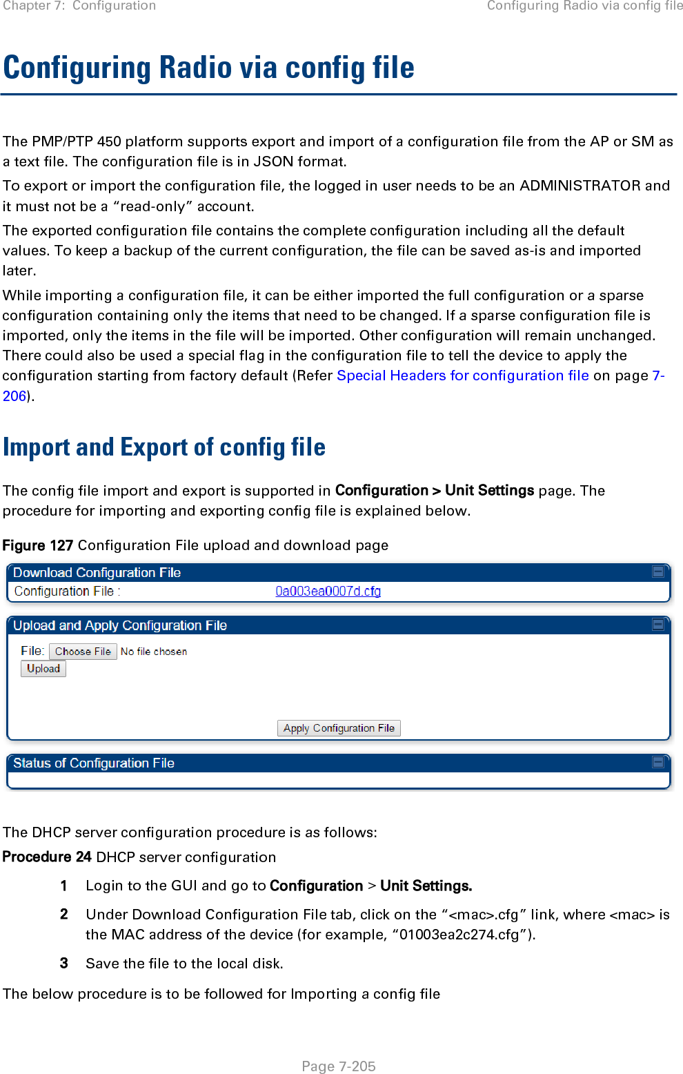 Chapter 7:  Configuration Configuring Radio via config file   Page 7-206 Procedure 25 Import the configuration from the GUI 1 Login to the GUI and go to Configuration → Unit Settings.  2 Click on “Browse” button under “Upload and Apply Configuration File” tab and select the configuration file from disk. 3 Click “Upload” followed by “Apply Configuration File” button click. 4 The “Status of Configuration File” section will show the results of the upload. 5 Review it to make sure there are no errors. Then click on “Reboot” to reboot with the imported configuration  The special headers for config file is explained below:  Procedure 26 Special Headers for configuration file 1 A &quot;configFileParameters&quot; section can be added to the header to control the behaviour of the device when importing configuration.  2 The &quot;setToDefaults&quot; when set to &quot;true&quot; tell the device to reset to factory default configuration and apply the configuration in the file on top of that. So any attribute not in the configuration file will be set to its factory default value. By default, the configuration in the file is merged with the existing configuration on the device. The &quot;rebootIfRequired&quot; flag when set to &quot;true&quot; tell the device to reboot automatically if needed to apply the configuration change. By default, the device will not reboot automatically. {   &quot;cfgFileString&quot;: &quot;Canopy configuration file&quot;,   &quot;cfgFileVersion&quot;: &quot;1.0&quot;,   &quot;configFileParameters&quot;: {     &quot;setToDefaults&quot;:true,     &quot;rebootIfRequired&quot;:true,   } }  