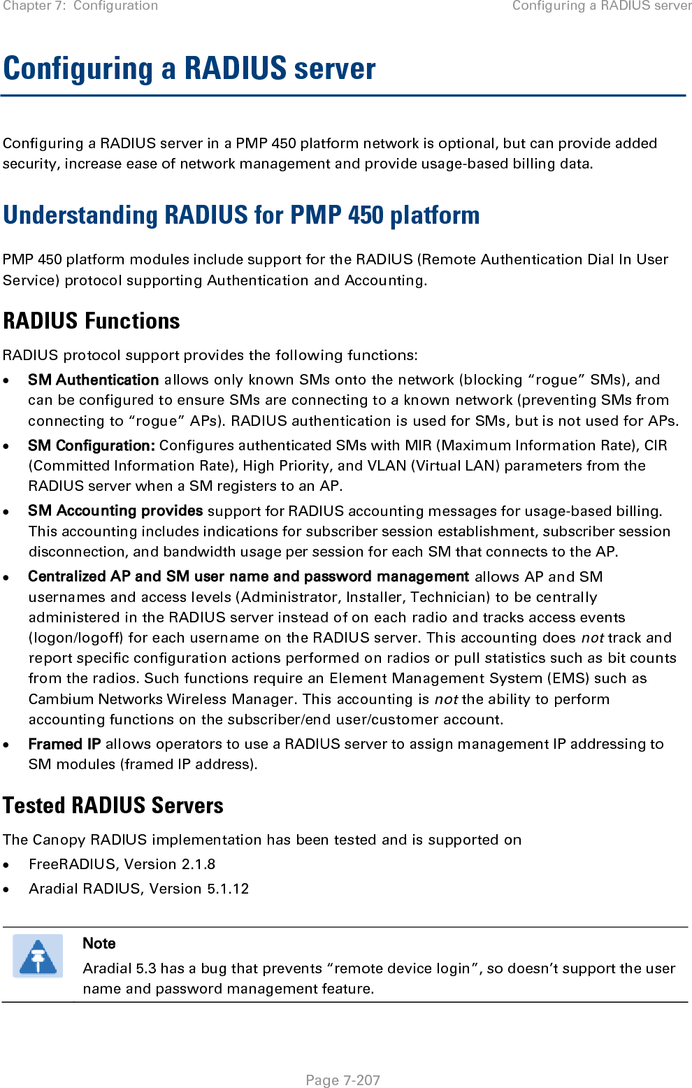 Chapter 7:  Configuration Configuring a RADIUS server   Page 7-207 Configuring a RADIUS server Configuring a RADIUS server in a PMP 450 platform network is optional, but can provide added security, increase ease of network management and provide usage-based billing data. Understanding RADIUS for PMP 450 platform PMP 450 platform modules include support for the RADIUS (Remote Authentication Dial In User Service) protocol supporting Authentication and Accounting. RADIUS Functions RADIUS protocol support provides the following functions: • SM Authentication allows only known SMs onto the network (blocking “rogue” SMs), and can be configured to ensure SMs are connecting to a known network (preventing SMs from connecting to “rogue” APs). RADIUS authentication is used for SMs, but is not used for APs. • SM Configuration: Configures authenticated SMs with MIR (Maximum Information Rate), CIR (Committed Information Rate), High Priority, and VLAN (Virtual LAN) parameters from the RADIUS server when a SM registers to an AP. • SM Accounting provides support for RADIUS accounting messages for usage-based billing. This accounting includes indications for subscriber session establishment, subscriber session disconnection, and bandwidth usage per session for each SM that connects to the AP.  • Centralized AP and SM user name and password management allows AP and SM usernames and access levels (Administrator, Installer, Technician) to be centrally administered in the RADIUS server instead of on each radio and tracks access events (logon/logoff) for each username on the RADIUS server. This accounting does not track and report specific configuration actions performed on radios or pull statistics such as bit counts from the radios. Such functions require an Element Management System (EMS) such as Cambium Networks Wireless Manager. This accounting is not the ability to perform accounting functions on the subscriber/end user/customer account. • Framed IP allows operators to use a RADIUS server to assign management IP addressing to SM modules (framed IP address). Tested RADIUS Servers The Canopy RADIUS implementation has been tested and is supported on • FreeRADIUS, Version 2.1.8 • Aradial RADIUS, Version 5.1.12   Note Aradial 5.3 has a bug that prevents “remote device login”, so doesn’t support the user name and password management feature.  