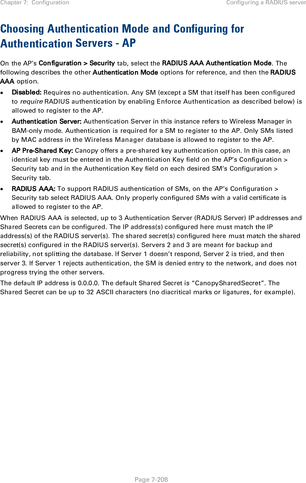 Chapter 7:  Configuration Configuring a RADIUS server   Page 7-208 Choosing Authentication Mode and Configuring for Authentication Servers - AP On the AP’s Configuration &gt; Security tab, select the RADIUS AAA Authentication Mode. The following describes the other Authentication Mode options for reference, and then the RADIUS AAA option. • Disabled: Requires no authentication. Any SM (except a SM that itself has been configured to require RADIUS authentication by enabling Enforce Authentication as described below) is allowed to register to the AP. • Authentication Server: Authentication Server in this instance refers to Wireless Manager in BAM-only mode. Authentication is required for a SM to register to the AP. Only SMs listed by MAC address in the Wireless Manager database is allowed to register to the AP. • AP Pre-Shared Key: Canopy offers a pre-shared key authentication option. In this case, an identical key must be entered in the Authentication Key field on the AP’s Configuration &gt; Security tab and in the Authentication Key field on each desired SM’s Configuration &gt; Security tab. • RADIUS AAA: To support RADIUS authentication of SMs, on the AP’s Configuration &gt; Security tab select RADIUS AAA. Only properly configured SMs with a valid certificate is allowed to register to the AP. When RADIUS AAA is selected, up to 3 Authentication Server (RADIUS Server) IP addresses and Shared Secrets can be configured. The IP address(s) configured here must match the IP address(s) of the RADIUS server(s). The shared secret(s) configured here must match the shared secret(s) configured in the RADIUS server(s). Servers 2 and 3 are meant for backup and reliability, not splitting the database. If Server 1 doesn’t respond, Server 2 is tried, and then server 3. If Server 1 rejects authentication, the SM is denied entry to the network, and does not progress trying the other servers. The default IP address is 0.0.0.0. The default Shared Secret is “CanopySharedSecret”. The Shared Secret can be up to 32 ASCII characters (no diacritical marks or ligatures, for example).  