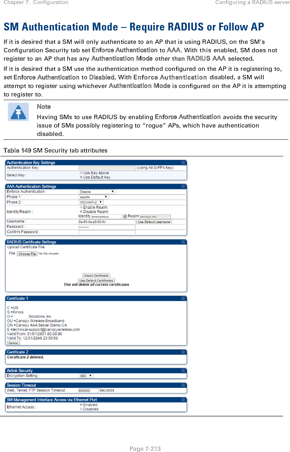 Chapter 7:  Configuration Configuring a RADIUS server   Page 7-213 SM Authentication Mode – Require RADIUS or Follow AP If it is desired that a SM will only authenticate to an AP that is using RADIUS, on the SM’s Configuration Security tab set Enforce Authentication to AAA. With this enabled, SM does not register to an AP that has any Authentication Mode other than RADIUS AAA selected. If it is desired that a SM use the authentication method configured on the AP it is registering to, set Enforce Authentication to Disabled. With Enforce Authentication disabled, a SM will attempt to register using whichever Authentication Mode is configured on the AP it is attempting to register to.  Note Having SMs to use RADIUS by enabling Enforce Authentication avoids the security issue of SMs possibly registering to “rogue” APs, which have authentication disabled. Table 149 SM Security tab attributes   