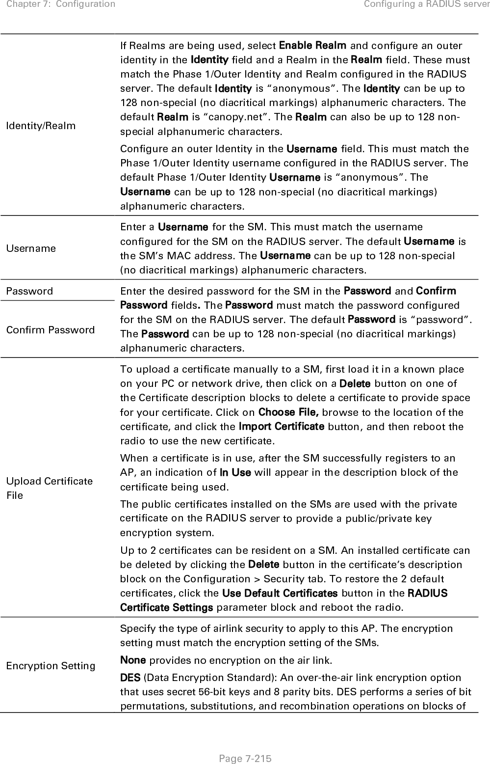 Chapter 7:  Configuration Configuring a RADIUS server   Page 7-216 data. DES encryption does not affect the performance or throughput of the system. AES (Advanced Encryption Standard): An over-the-air link encryption option that uses the Rijndael algorithm and 128-bit keys to establish a higher level of security than DES. AES products are certified as compliant with the Federal Information Processing Standards (FIPS 197) in the U.S.A. Web, Telnet, FTP Session Timeout Enter the expiry in seconds for remote management sessions via HTTP, telnet or ftp access to the AP. Ethernet Access If you want to prevent any device that is connected to the Ethernet port of the SM from accessing the management interface of the SM, select Ethernet Access Disabled. This selection disables access through this port to via HTTP (the GUI), SNMP, telnet, FTP, and TFTP. With this selection, management access is available through only the RF interface via either an IP address (if Network Accessibility is set to Public on the SM) or the Session Status or Remote Subscribers tab of the AP.. See IP Access Control below. If you want to allow management access through the Ethernet port, select Ethernet Access Enabled. This is the factory default setting for this parameter. IP Access Control You can permit access to the AP from any IP address (IP Access Filtering Disabled) or limit it to access from only one, two, or three IP addresses that you specify (IP Access Filtering Enabled). If you select IP Access Filtering Enabled, then you must populate at least one of the three Allowed Source IP parameters or have no access permitted from any IP address Allowed Source IP 1 If you selected IP Access Filtering Enabled for the IP Access Control parameter, then you must populate at least one of the three Allowed Source IP parameters or have no access permitted to the AP from any IP address. You may populate as many as all three. If you selected IP Access Filtering Disabled for the IP Access Control parameter, then no entries in this parameter are read, and access from all IP addresses is permitted. Allowed Source IP 2 Allowed Source IP 3 Web Access The Radio supports secured and non-secured web access protocols. Select suitable web access from drop down list: • HTTP Only – provides non-secured web access. The radio to be accessed via http://&lt;IP of Radio&gt;. • HTTPS Only – provides a secured web access. The radio to be accessed via https://&lt;IP of Radio&gt;. • HTTP and HTTPS – If enabled, the radio can be accessed via both http and https.  SNMP This option allows to configure SNMP agent communication version. It can be selected from drop down list : 