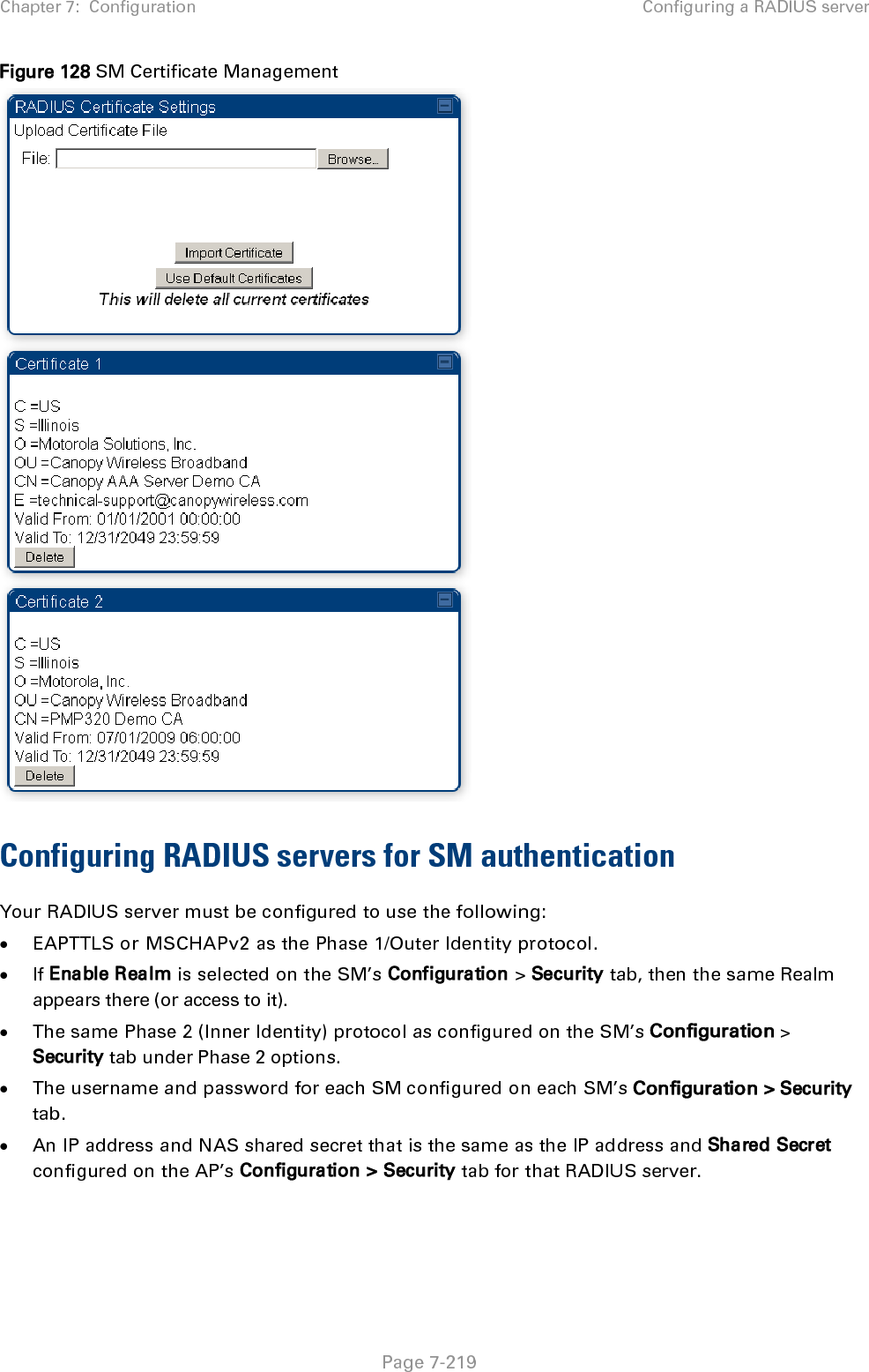 Chapter 7:  Configuration Configuring a RADIUS server   Page 7-219 Figure 128 SM Certificate Management  Configuring RADIUS servers for SM authentication Your RADIUS server must be configured to use the following: • EAPTTLS or MSCHAPv2 as the Phase 1/Outer Identity protocol. • If Enable Realm is selected on the SM’s Configuration &gt; Security tab, then the same Realm appears there (or access to it). • The same Phase 2 (Inner Identity) protocol as configured on the SM’s Configuration &gt; Security tab under Phase 2 options. • The username and password for each SM configured on each SM’s Configuration &gt; Security tab. • An IP address and NAS shared secret that is the same as the IP address and Shared Secret configured on the AP’s Configuration &gt; Security tab for that RADIUS server. 