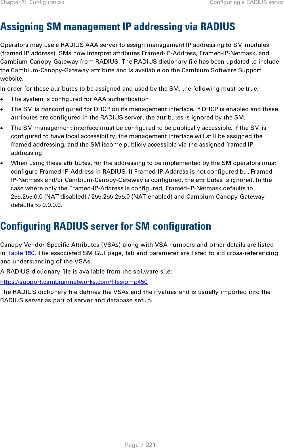 Chapter 7:  Configuration Configuring a RADIUS server   Page 7-221 Assigning SM management IP addressing via RADIUS Operators may use a RADIUS AAA server to assign management IP addressing to SM modules (framed IP address). SMs now interpret attributes Framed-IP-Address, Framed-IP-Netmask, and Cambium-Canopy-Gateway from RADIUS. The RADIUS dictionary file has been updated to include the Cambium-Canopy-Gateway attribute and is available on the Cambium Software Support website. In order for these attributes to be assigned and used by the SM, the following must be true: • The system is configured for AAA authentication • The SM is not configured for DHCP on its management interface. If DHCP is enabled and these attributes are configured in the RADIUS server, the attributes is ignored by the SM. • The SM management interface must be configured to be publically accessible. If the SM is configured to have local accessibility, the management interface will still be assigned the framed addressing, and the SM iscome publicly accessible via the assigned framed IP addressing. • When using these attributes, for the addressing to be implemented by the SM operators must configure Framed-IP-Address in RADIUS. If Framed-IP-Address is not configured but Framed-IP-Netmask and/or Cambium-Canopy-Gateway is configured, the attributes is ignored. In the case where only the Framed-IP-Address is configured, Framed-IP-Netmask defaults to 255.255.0.0 (NAT disabled) / 255.255.255.0 (NAT enabled) and Cambium-Canopy-Gateway defaults to 0.0.0.0. Configuring RADIUS server for SM configuration Canopy Vendor Specific Attributes (VSAs) along with VSA numbers and other details are listed in Table 150. The associated SM GUI page, tab and parameter are listed to aid cross-referencing and understanding of the VSAs. A RADIUS dictionary file is available from the software site:  https://support.cambiumnetworks.com/files/pmp450 The RADIUS dictionary file defines the VSAs and their values and is usually imported into the RADIUS server as part of server and database setup.  