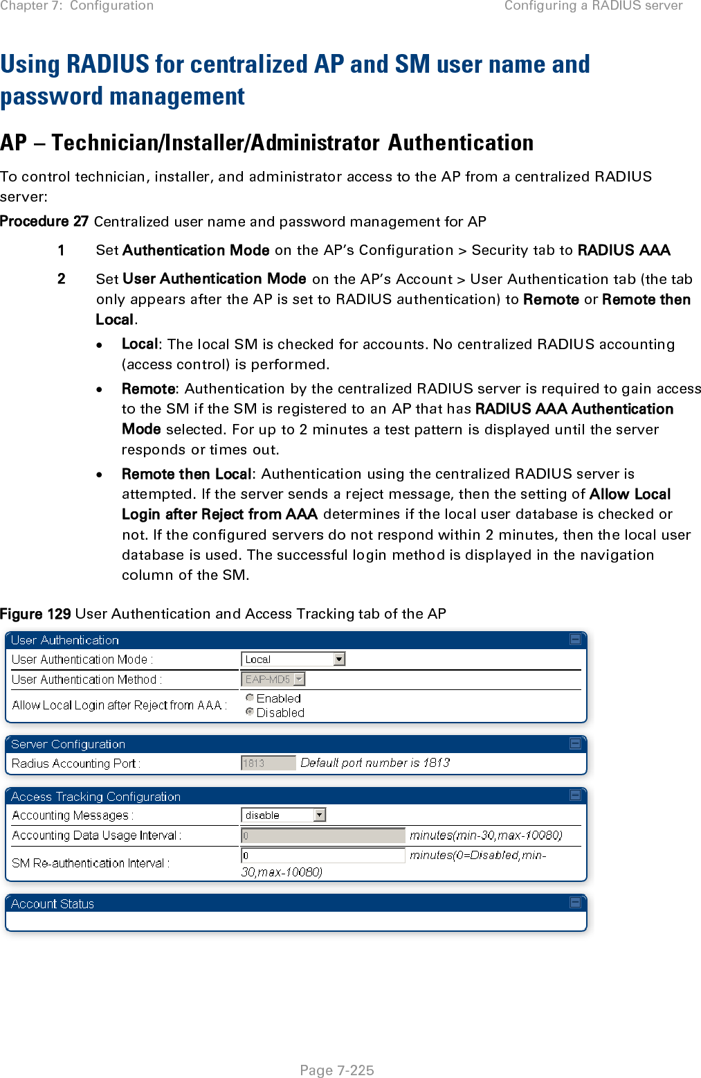 Chapter 7:  Configuration Configuring a RADIUS server   Page 7-225 Using RADIUS for centralized AP and SM user name and password management AP – Technician/Installer/Administrator Authentication To control technician, installer, and administrator access to the AP from a centralized RADIUS server: Procedure 27 Centralized user name and password management for AP 1 Set Authentication Mode on the AP’s Configuration &gt; Security tab to RADIUS AAA 2 Set User Authentication Mode on the AP’s Account &gt; User Authentication tab (the tab only appears after the AP is set to RADIUS authentication) to Remote or Remote then Local. • Local: The local SM is checked for accounts. No centralized RADIUS accounting (access control) is performed. • Remote: Authentication by the centralized RADIUS server is required to gain access to the SM if the SM is registered to an AP that has RADIUS AAA Authentication Mode selected. For up to 2 minutes a test pattern is displayed until the server responds or times out. • Remote then Local: Authentication using the centralized RADIUS server is attempted. If the server sends a reject message, then the setting of Allow Local Login after Reject from AAA determines if the local user database is checked or not. If the configured servers do not respond within 2 minutes, then the local user database is used. The successful login method is displayed in the navigation column of the SM. Figure 129 User Authentication and Access Tracking tab of the AP    