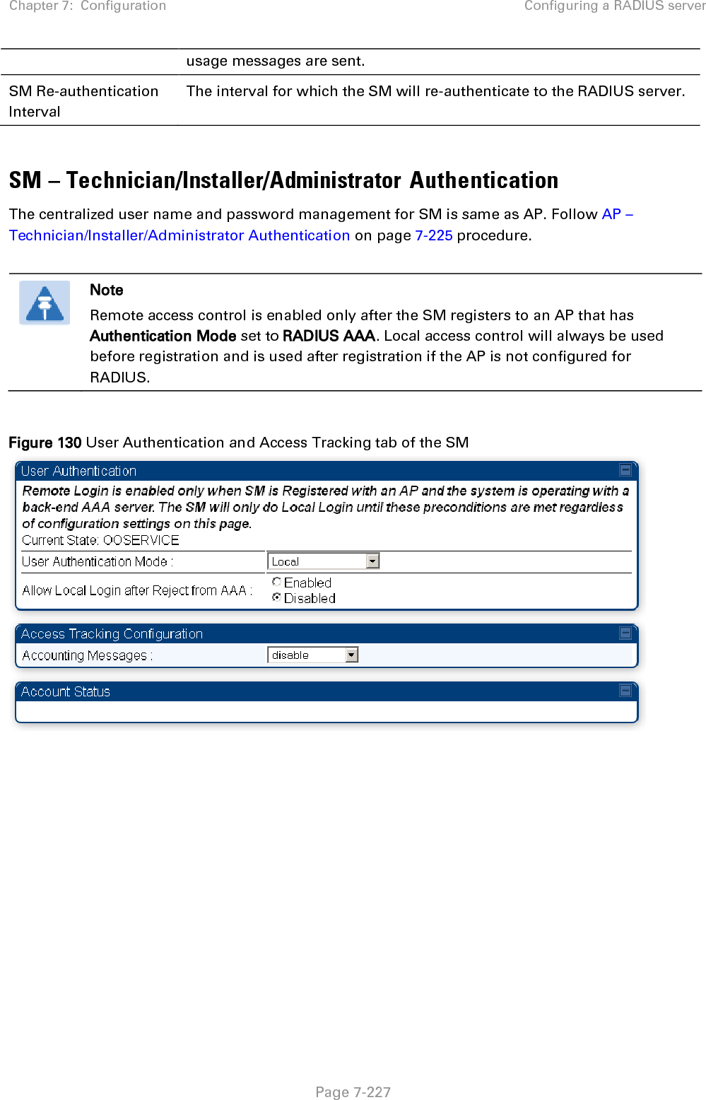 Chapter 7:  Configuration Configuring a RADIUS server   Page 7-227 usage messages are sent. SM Re-authentication Interval The interval for which the SM will re-authenticate to the RADIUS server.  SM – Technician/Installer/Administrator Authentication The centralized user name and password management for SM is same as AP. Follow AP – Technician/Installer/Administrator Authentication on page 7-225 procedure.   Note Remote access control is enabled only after the SM registers to an AP that has Authentication Mode set to RADIUS AAA. Local access control will always be used before registration and is used after registration if the AP is not configured for RADIUS.  Figure 130 User Authentication and Access Tracking tab of the SM   