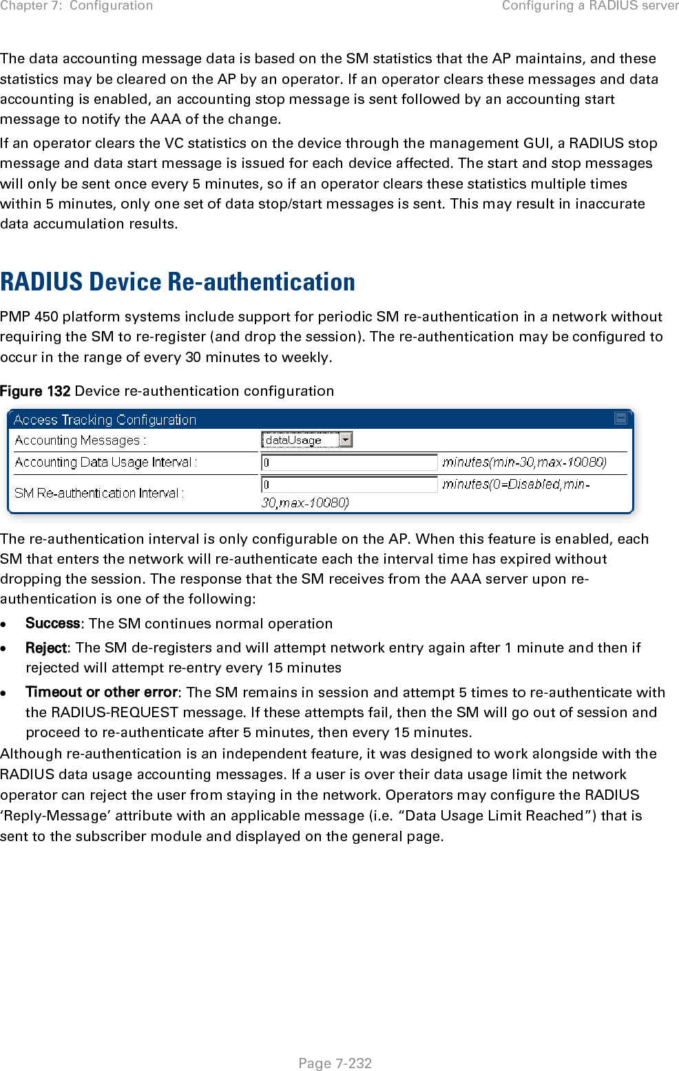 Chapter 7:  Configuration Configuring a RADIUS server   Page 7-232 The data accounting message data is based on the SM statistics that the AP maintains, and these statistics may be cleared on the AP by an operator. If an operator clears these messages and data accounting is enabled, an accounting stop message is sent followed by an accounting start message to notify the AAA of the change.  If an operator clears the VC statistics on the device through the management GUI, a RADIUS stop message and data start message is issued for each device affected. The start and stop messages will only be sent once every 5 minutes, so if an operator clears these statistics multiple times within 5 minutes, only one set of data stop/start messages is sent. This may result in inaccurate data accumulation results.  RADIUS Device Re-authentication PMP 450 platform systems include support for periodic SM re-authentication in a network without requiring the SM to re-register (and drop the session). The re-authentication may be configured to occur in the range of every 30 minutes to weekly.  Figure 132 Device re-authentication configuration  The re-authentication interval is only configurable on the AP. When this feature is enabled, each SM that enters the network will re-authenticate each the interval time has expired without dropping the session. The response that the SM receives from the AAA server upon re-authentication is one of the following: • Success: The SM continues normal operation • Reject: The SM de-registers and will attempt network entry again after 1 minute and then if rejected will attempt re-entry every 15 minutes • Timeout or other error: The SM remains in session and attempt 5 times to re-authenticate with the RADIUS-REQUEST message. If these attempts fail, then the SM will go out of session and proceed to re-authenticate after 5 minutes, then every 15 minutes. Although re-authentication is an independent feature, it was designed to work alongside with the RADIUS data usage accounting messages. If a user is over their data usage limit the network operator can reject the user from staying in the network. Operators may configure the RADIUS ‘Reply-Message’ attribute with an applicable message (i.e. “Data Usage Limit Reached”) that is sent to the subscriber module and displayed on the general page.  