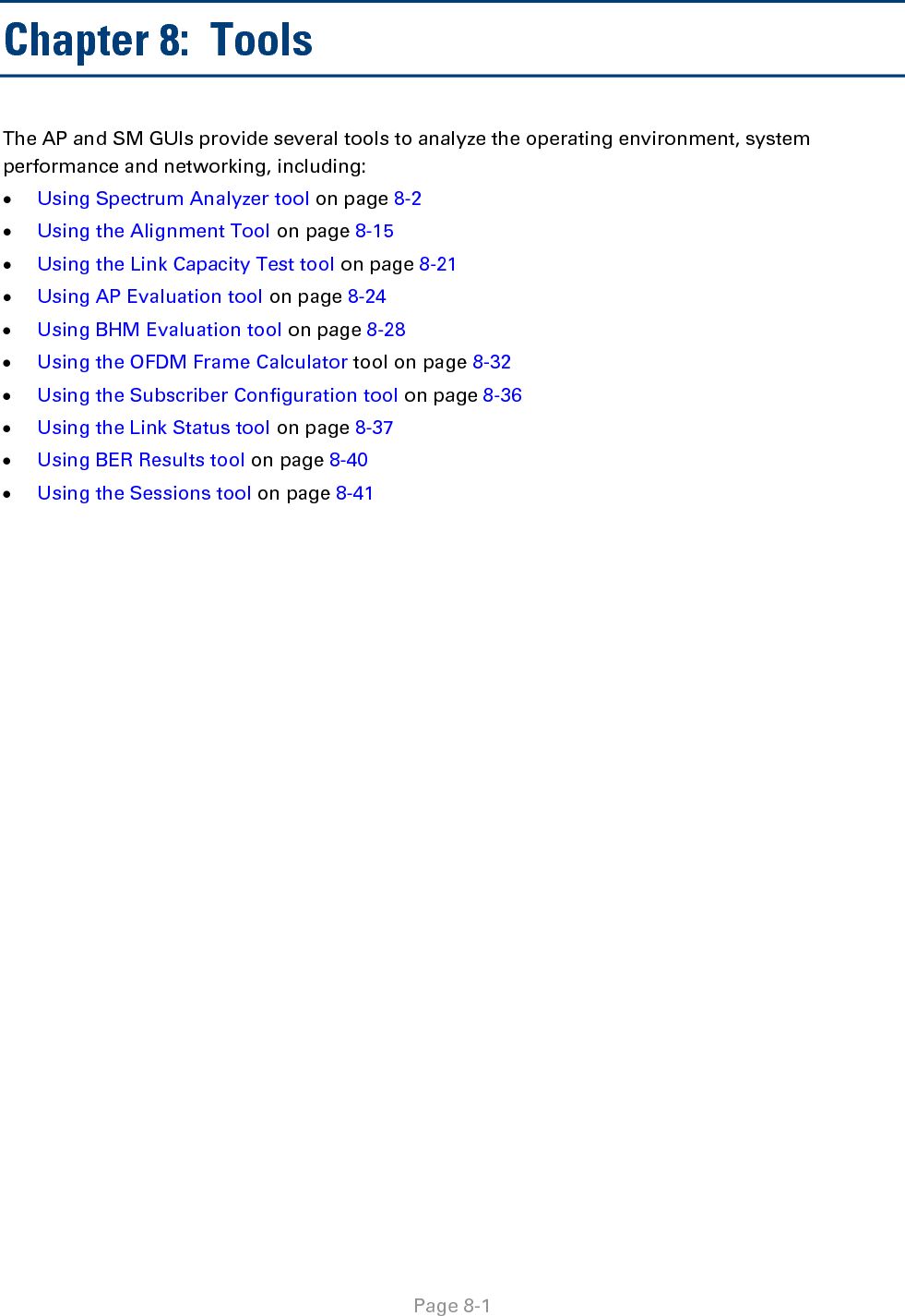   Page 8-1 Chapter 8:  Tools The AP and SM GUIs provide several tools to analyze the operating environment, system performance and networking, including: • Using Spectrum Analyzer tool on page 8-2 • Using the Alignment Tool on page 8-15 • Using the Link Capacity Test tool on page 8-21 • Using AP Evaluation tool on page 8-24 • Using BHM Evaluation tool on page 8-28 • Using the OFDM Frame Calculator tool on page 8-32 • Using the Subscriber Configuration tool on page 8-36 • Using the Link Status tool on page 8-37 • Using BER Results tool on page 8-40 • Using the Sessions tool on page 8-41  