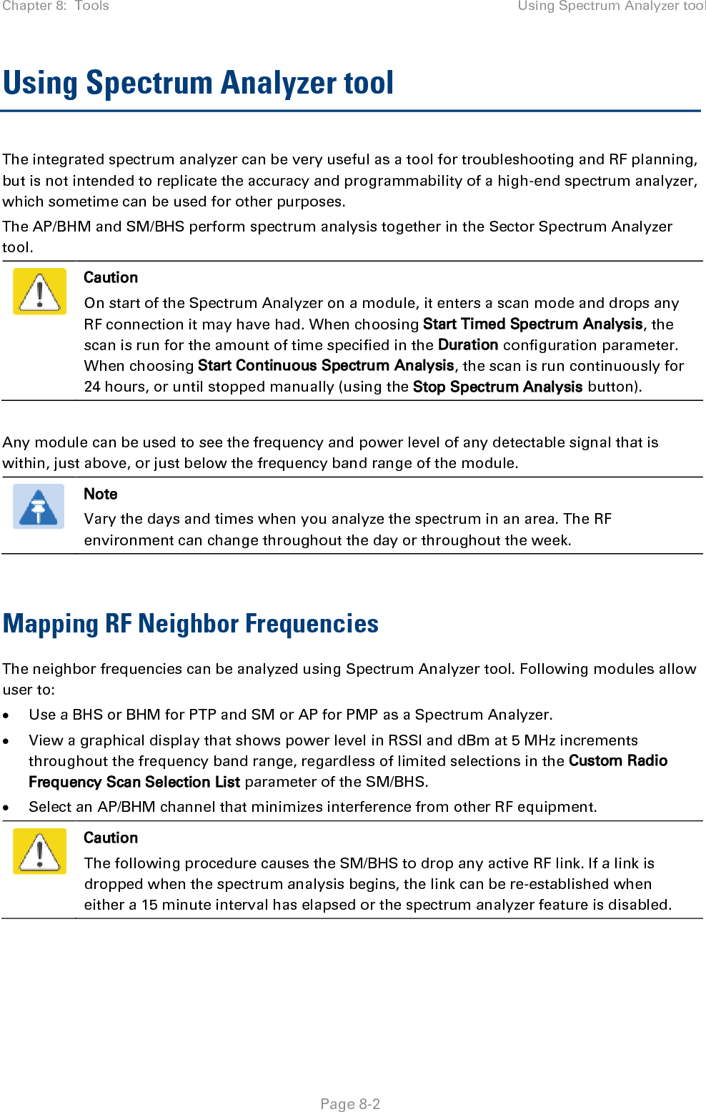 Chapter 8:  Tools Using Spectrum Analyzer tool   Page 8-2 Using Spectrum Analyzer tool  The integrated spectrum analyzer can be very useful as a tool for troubleshooting and RF planning, but is not intended to replicate the accuracy and programmability of a high-end spectrum analyzer, which sometime can be used for other purposes. The AP/BHM and SM/BHS perform spectrum analysis together in the Sector Spectrum Analyzer tool.  Caution On start of the Spectrum Analyzer on a module, it enters a scan mode and drops any RF connection it may have had. When choosing Start Timed Spectrum Analysis, the scan is run for the amount of time specified in the Duration configuration parameter. When choosing Start Continuous Spectrum Analysis, the scan is run continuously for 24 hours, or until stopped manually (using the Stop Spectrum Analysis button).  Any module can be used to see the frequency and power level of any detectable signal that is within, just above, or just below the frequency band range of the module.   Note Vary the days and times when you analyze the spectrum in an area. The RF environment can change throughout the day or throughout the week.  Mapping RF Neighbor Frequencies The neighbor frequencies can be analyzed using Spectrum Analyzer tool. Following modules allow user to: • Use a BHS or BHM for PTP and SM or AP for PMP as a Spectrum Analyzer. • View a graphical display that shows power level in RSSI and dBm at 5 MHz increments throughout the frequency band range, regardless of limited selections in the Custom Radio Frequency Scan Selection List parameter of the SM/BHS. • Select an AP/BHM channel that minimizes interference from other RF equipment.  Caution The following procedure causes the SM/BHS to drop any active RF link. If a link is dropped when the spectrum analysis begins, the link can be re-established when either a 15 minute interval has elapsed or the spectrum analyzer feature is disabled.    