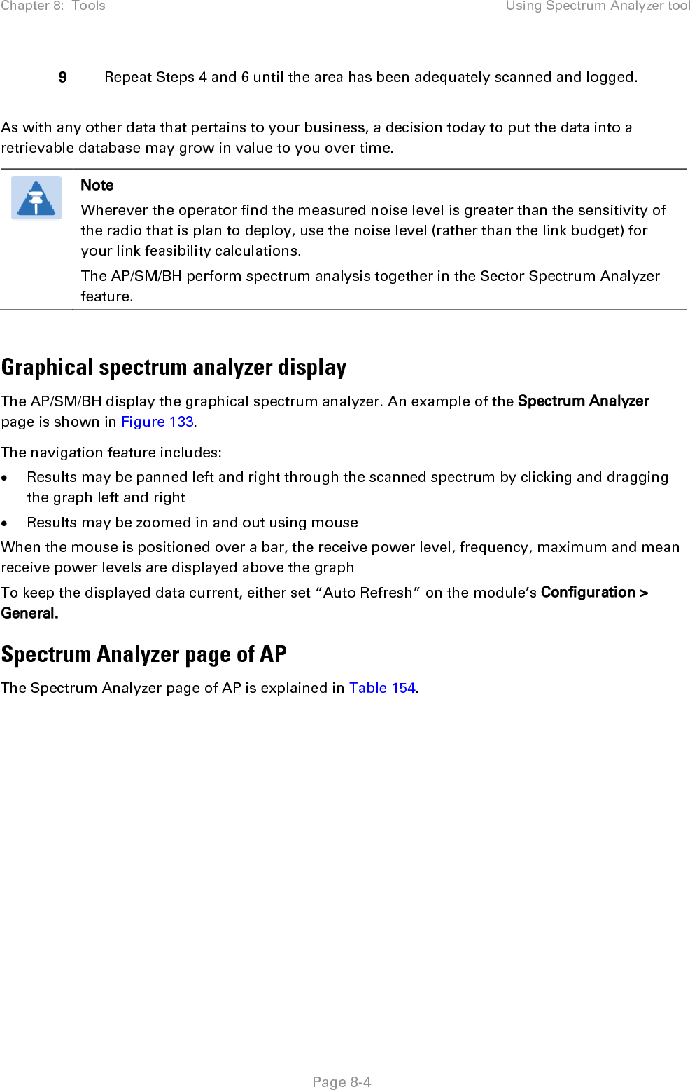 Chapter 8:  Tools Using Spectrum Analyzer tool   Page 8-4 9 Repeat Steps 4 and 6 until the area has been adequately scanned and logged.  As with any other data that pertains to your business, a decision today to put the data into a retrievable database may grow in value to you over time.   Note Wherever the operator find the measured noise level is greater than the sensitivity of the radio that is plan to deploy, use the noise level (rather than the link budget) for your link feasibility calculations. The AP/SM/BH perform spectrum analysis together in the Sector Spectrum Analyzer feature.  Graphical spectrum analyzer display The AP/SM/BH display the graphical spectrum analyzer. An example of the Spectrum Analyzer page is shown in Figure 133. The navigation feature includes: • Results may be panned left and right through the scanned spectrum by clicking and dragging the graph left and right • Results may be zoomed in and out using mouse When the mouse is positioned over a bar, the receive power level, frequency, maximum and mean receive power levels are displayed above the graph To keep the displayed data current, either set “Auto Refresh” on the module’s Configuration &gt; General. Spectrum Analyzer page of AP The Spectrum Analyzer page of AP is explained in Table 154. 