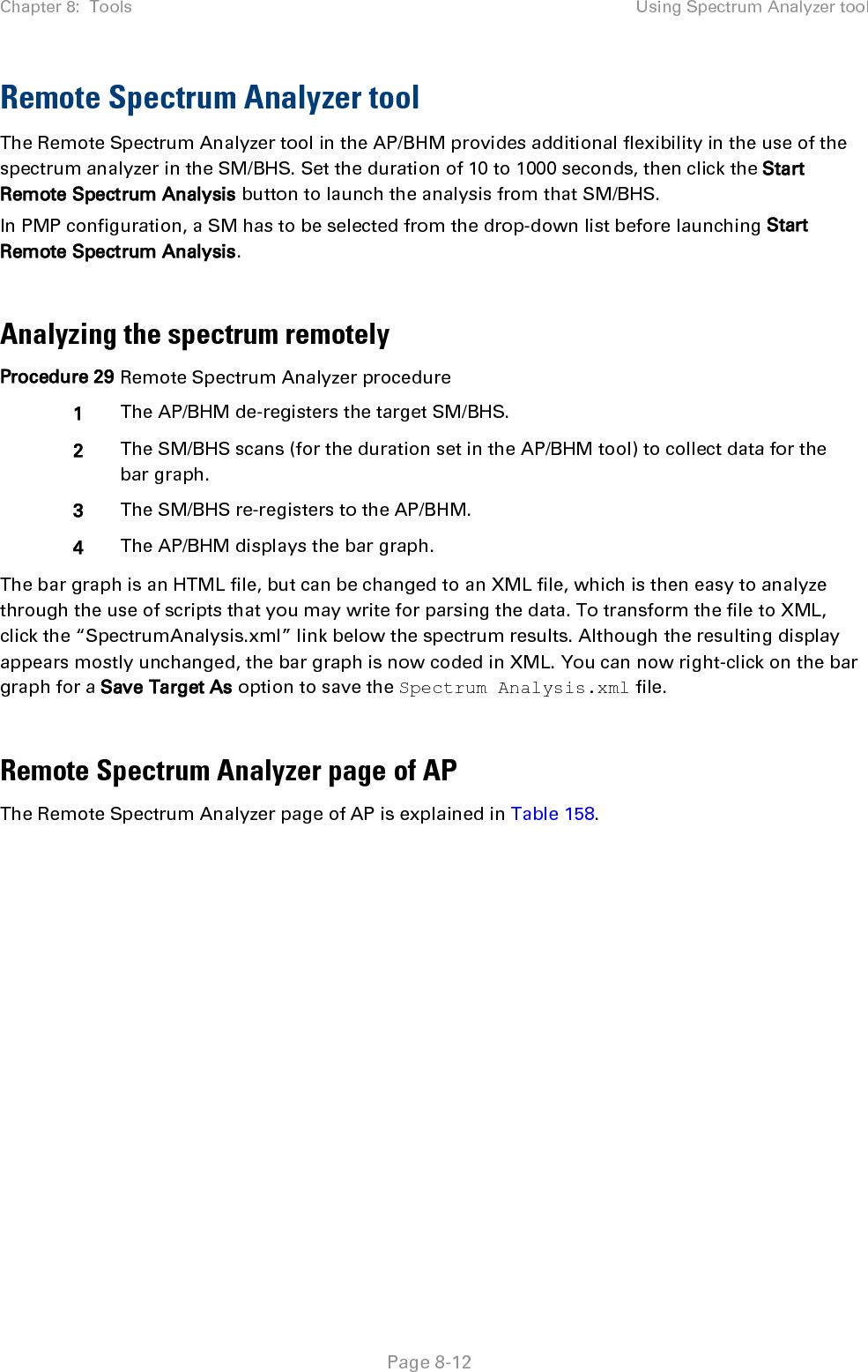 Chapter 8:  Tools Using Spectrum Analyzer tool   Page 8-12 Remote Spectrum Analyzer tool  The Remote Spectrum Analyzer tool in the AP/BHM provides additional flexibility in the use of the spectrum analyzer in the SM/BHS. Set the duration of 10 to 1000 seconds, then click the Start Remote Spectrum Analysis button to launch the analysis from that SM/BHS.  In PMP configuration, a SM has to be selected from the drop-down list before launching Start Remote Spectrum Analysis.  Analyzing the spectrum remotely Procedure 29 Remote Spectrum Analyzer procedure 1 The AP/BHM de-registers the target SM/BHS. 2 The SM/BHS scans (for the duration set in the AP/BHM tool) to collect data for the bar graph. 3 The SM/BHS re-registers to the AP/BHM. 4 The AP/BHM displays the bar graph. The bar graph is an HTML file, but can be changed to an XML file, which is then easy to analyze through the use of scripts that you may write for parsing the data. To transform the file to XML, click the “SpectrumAnalysis.xml” link below the spectrum results. Although the resulting display appears mostly unchanged, the bar graph is now coded in XML. You can now right-click on the bar graph for a Save Target As option to save the Spectrum Analysis.xml file.  Remote Spectrum Analyzer page of AP The Remote Spectrum Analyzer page of AP is explained in Table 158. 