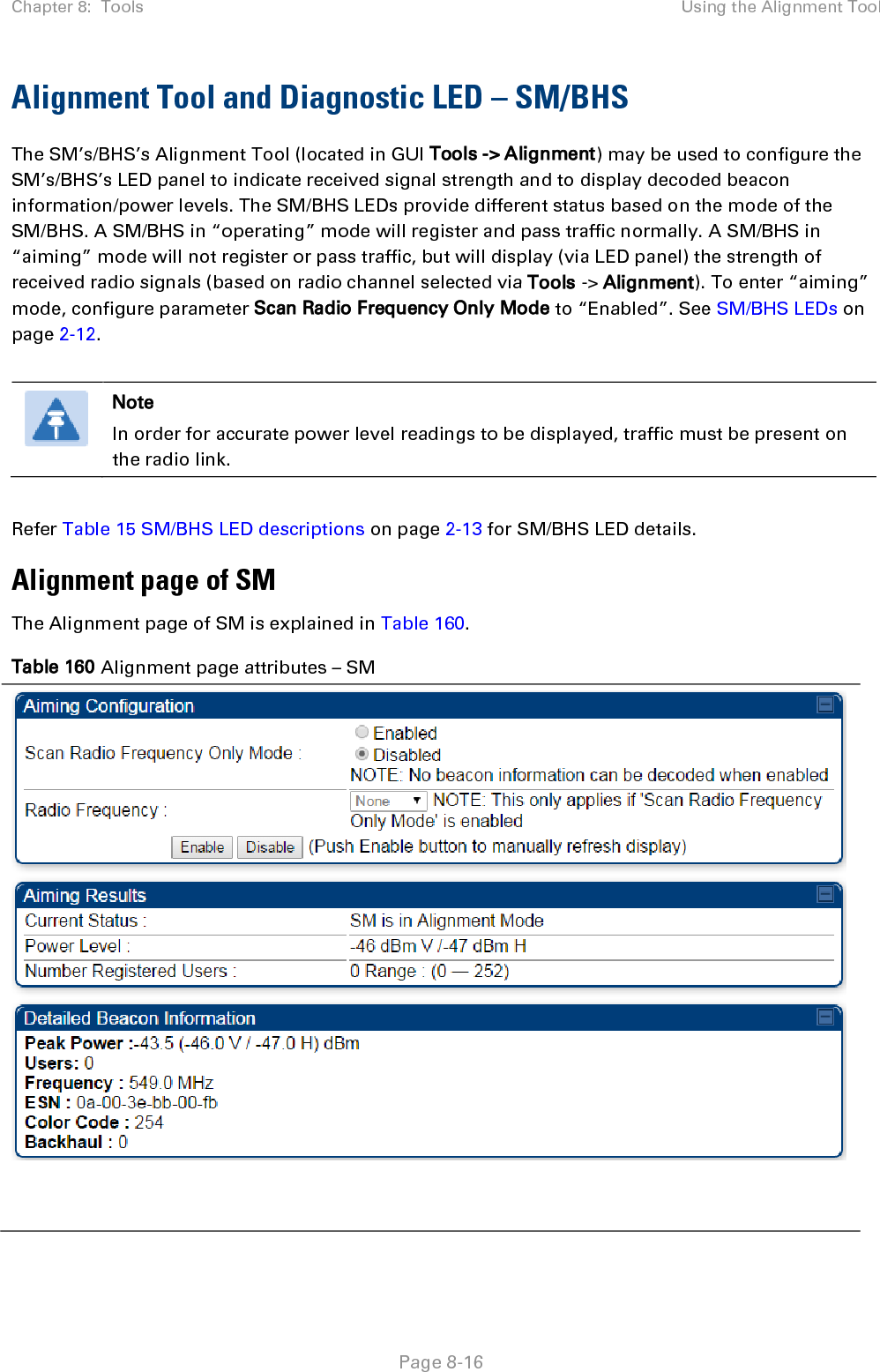 Chapter 8:  Tools Using the Alignment Tool   Page 8-16 Alignment Tool and Diagnostic LED – SM/BHS The SM’s/BHS’s Alignment Tool (located in GUI Tools -&gt; Alignment) may be used to configure the SM’s/BHS’s LED panel to indicate received signal strength and to display decoded beacon information/power levels. The SM/BHS LEDs provide different status based on the mode of the SM/BHS. A SM/BHS in “operating” mode will register and pass traffic normally. A SM/BHS in “aiming” mode will not register or pass traffic, but will display (via LED panel) the strength of received radio signals (based on radio channel selected via Tools -&gt; Alignment). To enter “aiming” mode, configure parameter Scan Radio Frequency Only Mode to “Enabled”. See SM/BHS LEDs on page 2-12.   Note In order for accurate power level readings to be displayed, traffic must be present on the radio link.  Refer Table 15 SM/BHS LED descriptions on page 2-13 for SM/BHS LED details. Alignment page of SM The Alignment page of SM is explained in Table 160. Table 160 Alignment page attributes – SM    
