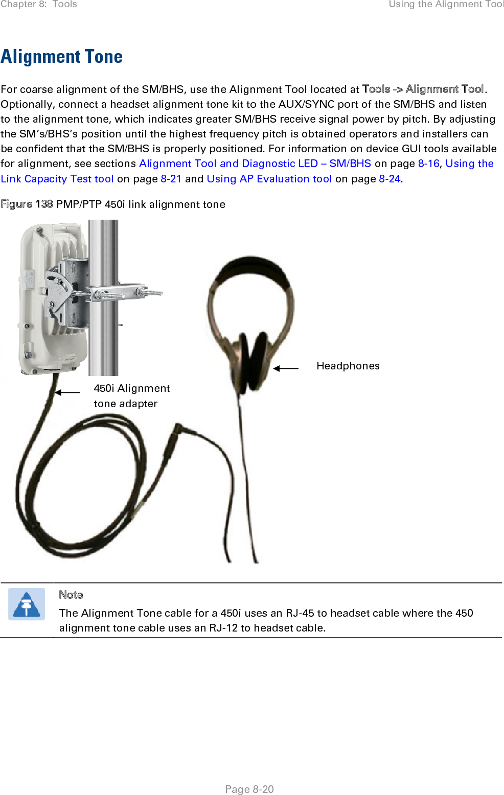 Chapter 8:  Tools Using the Alignment Tool   Page 8-20 Alignment Tone For coarse alignment of the SM/BHS, use the Alignment Tool located at Tools -&gt; Alignment Tool. Optionally, connect a headset alignment tone kit to the AUX/SYNC port of the SM/BHS and listen to the alignment tone, which indicates greater SM/BHS receive signal power by pitch. By adjusting the SM’s/BHS’s position until the highest frequency pitch is obtained operators and installers can be confident that the SM/BHS is properly positioned. For information on device GUI tools available for alignment, see sections Alignment Tool and Diagnostic LED – SM/BHS on page 8-16, Using the Link Capacity Test tool on page 8-21 and Using AP Evaluation tool on page 8-24.  Figure 138 PMP/PTP 450i link alignment tone       Note The Alignment Tone cable for a 450i uses an RJ-45 to headset cable where the 450 alignment tone cable uses an RJ-12 to headset cable.  Headphones 450i Alignment tone adapter 