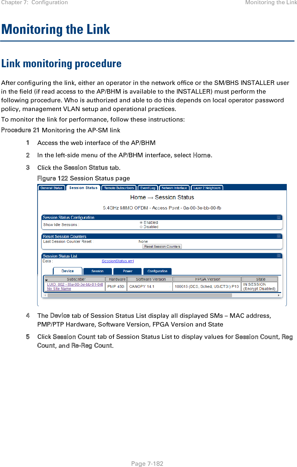 Chapter 7:  Configuration Monitoring the Link   Page 7-182 Monitoring the Link Link monitoring procedure After configuring the link, either an operator in the network office or the SM/BHS INSTALLER user in the field (if read access to the AP/BHM is available to the INSTALLER) must perform the following procedure. Who is authorized and able to do this depends on local operator password policy, management VLAN setup and operational practices. To monitor the link for performance, follow these instructions: Procedure 21 Monitoring the AP-SM link 1 Access the web interface of the AP/BHM 2 In the left-side menu of the AP/BHM interface, select Home. 3 Click the Session Status tab.  Figure 122 Session Status page  4 The Device tab of Session Status List display all displayed SMs – MAC address, PMP/PTP Hardware, Software Version, FPGA Version and State 5 Click Session Count tab of Session Status List to display values for Session Count, Reg Count, and Re-Reg Count. 