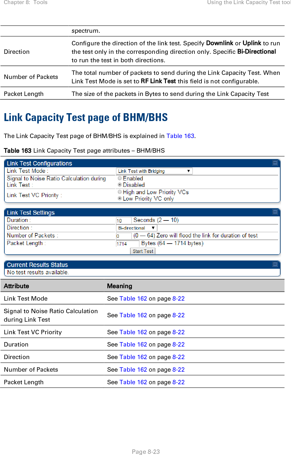 Chapter 8:  Tools Using the Link Capacity Test tool   Page 8-23 spectrum. Direction Configure the direction of the link test. Specify Downlink or Uplink to run the test only in the corresponding direction only. Specific Bi-Directional to run the test in both directions. Number of Packets The total number of packets to send during the Link Capacity Test. When Link Test Mode is set to RF Link Test this field is not configurable. Packet Length The size of the packets in Bytes to send during the Link Capacity Test Link Capacity Test page of BHM/BHS The Link Capacity Test page of BHM/BHS is explained in Table 163. Table 163 Link Capacity Test page attributes – BHM/BHS  Attribute Meaning Link Test Mode See Table 162 on page 8-22 Signal to Noise Ratio Calculation during Link Test See Table 162 on page 8-22 Link Test VC Priority See Table 162 on page 8-22 Duration See Table 162 on page 8-22 Direction See Table 162 on page 8-22 Number of Packets See Table 162 on page 8-22 Packet Length See Table 162 on page 8-22 