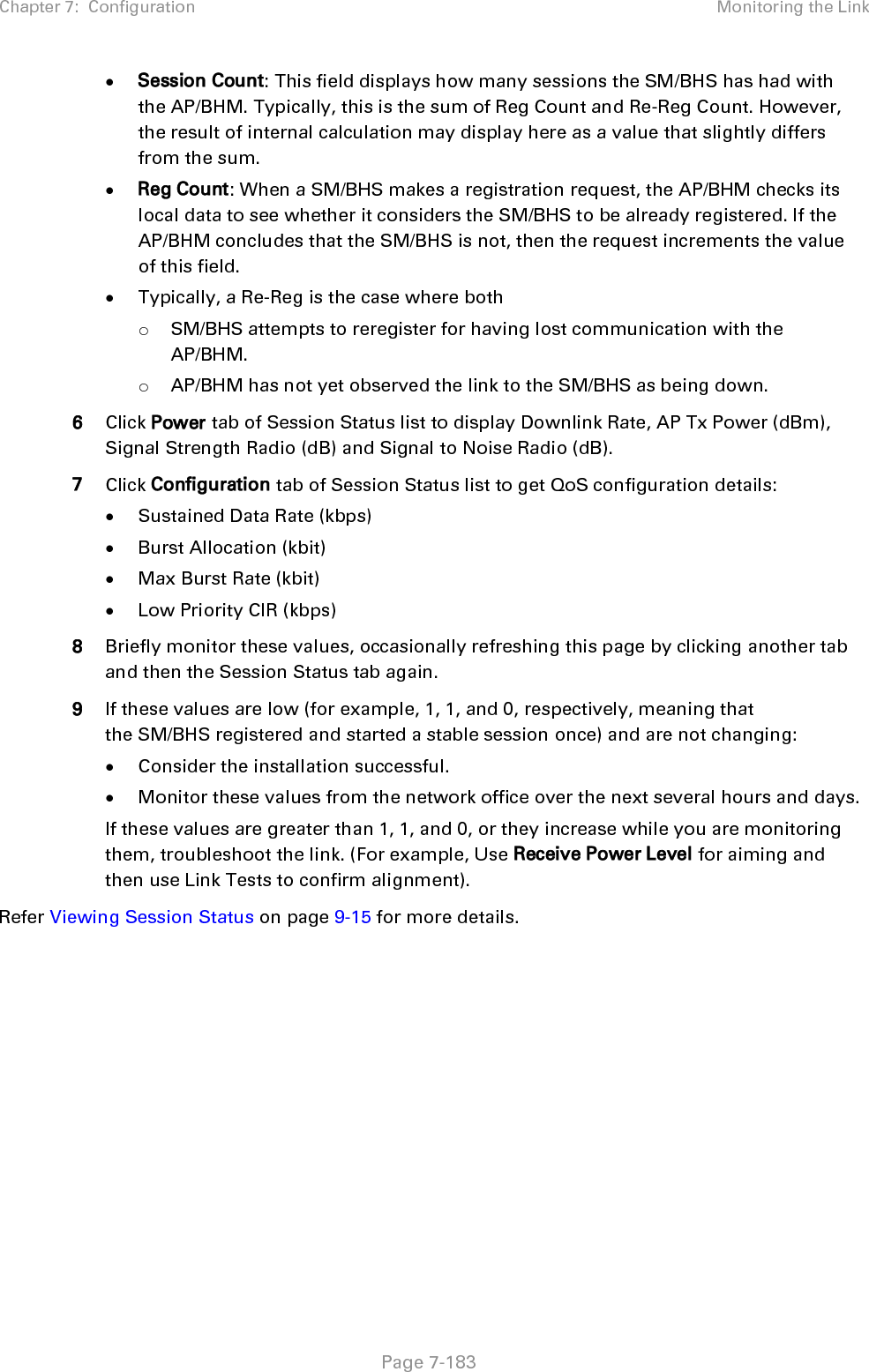 Chapter 7:  Configuration Monitoring the Link   Page 7-183  • Session Count: This field displays how many sessions the SM/BHS has had with the AP/BHM. Typically, this is the sum of Reg Count and Re-Reg Count. However, the result of internal calculation may display here as a value that slightly differs from the sum.  • Reg Count: When a SM/BHS makes a registration request, the AP/BHM checks its local data to see whether it considers the SM/BHS to be already registered. If the AP/BHM concludes that the SM/BHS is not, then the request increments the value of this field. • Typically, a Re-Reg is the case where both o SM/BHS attempts to reregister for having lost communication with the AP/BHM. o AP/BHM has not yet observed the link to the SM/BHS as being down. 6 Click Power tab of Session Status list to display Downlink Rate, AP Tx Power (dBm), Signal Strength Radio (dB) and Signal to Noise Radio (dB). 7 Click Configuration tab of Session Status list to get QoS configuration details: • Sustained Data Rate (kbps) • Burst Allocation (kbit) • Max Burst Rate (kbit) • Low Priority CIR (kbps) 8 Briefly monitor these values, occasionally refreshing this page by clicking another tab and then the Session Status tab again. 9 If these values are low (for example, 1, 1, and 0, respectively, meaning that the SM/BHS registered and started a stable session once) and are not changing: • Consider the installation successful. • Monitor these values from the network office over the next several hours and days. If these values are greater than 1, 1, and 0, or they increase while you are monitoring them, troubleshoot the link. (For example, Use Receive Power Level for aiming and then use Link Tests to confirm alignment). Refer Viewing Session Status on page 9-15 for more details.    