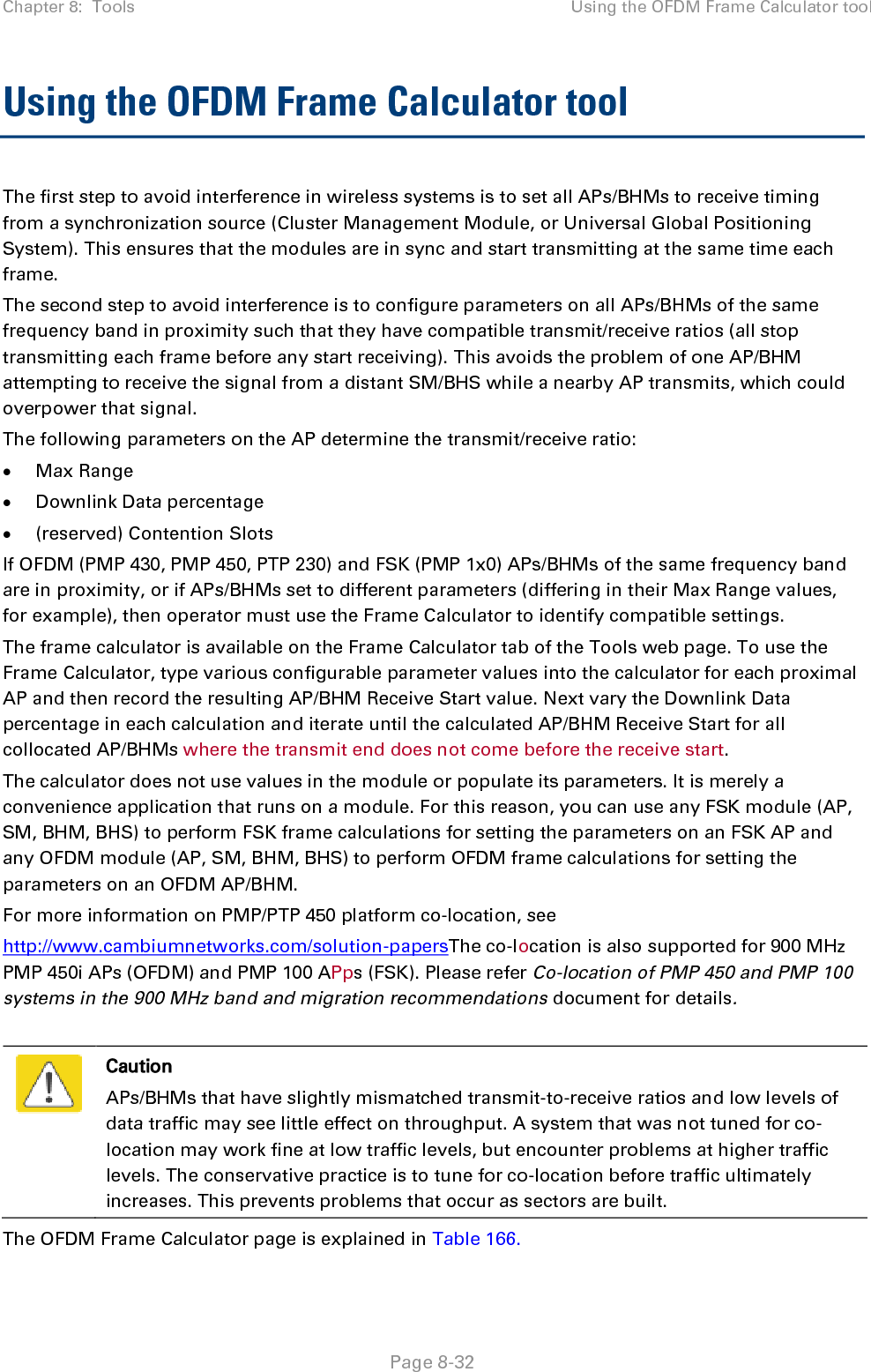 Chapter 8:  Tools Using the OFDM Frame Calculator tool   Page 8-32 Using the OFDM Frame Calculator tool The first step to avoid interference in wireless systems is to set all APs/BHMs to receive timing from a synchronization source (Cluster Management Module, or Universal Global Positioning System). This ensures that the modules are in sync and start transmitting at the same time each frame. The second step to avoid interference is to configure parameters on all APs/BHMs of the same frequency band in proximity such that they have compatible transmit/receive ratios (all stop transmitting each frame before any start receiving). This avoids the problem of one AP/BHM attempting to receive the signal from a distant SM/BHS while a nearby AP transmits, which could overpower that signal. The following parameters on the AP determine the transmit/receive ratio: • Max Range • Downlink Data percentage • (reserved) Contention Slots If OFDM (PMP 430, PMP 450, PTP 230) and FSK (PMP 1x0) APs/BHMs of the same frequency band are in proximity, or if APs/BHMs set to different parameters (differing in their Max Range values, for example), then operator must use the Frame Calculator to identify compatible settings. The frame calculator is available on the Frame Calculator tab of the Tools web page. To use the Frame Calculator, type various configurable parameter values into the calculator for each proximal AP and then record the resulting AP/BHM Receive Start value. Next vary the Downlink Data percentage in each calculation and iterate until the calculated AP/BHM Receive Start for all collocated AP/BHMs where the transmit end does not come before the receive start. The calculator does not use values in the module or populate its parameters. It is merely a convenience application that runs on a module. For this reason, you can use any FSK module (AP, SM, BHM, BHS) to perform FSK frame calculations for setting the parameters on an FSK AP and any OFDM module (AP, SM, BHM, BHS) to perform OFDM frame calculations for setting the parameters on an OFDM AP/BHM. For more information on PMP/PTP 450 platform co-location, see  http://www.cambiumnetworks.com/solution-papersThe co-location is also supported for 900 MHz PMP 450i APs (OFDM) and PMP 100 APps (FSK). Please refer Co-location of PMP 450 and PMP 100 systems in the 900 MHz band and migration recommendations document for details.   Caution APs/BHMs that have slightly mismatched transmit-to-receive ratios and low levels of data traffic may see little effect on throughput. A system that was not tuned for co-location may work fine at low traffic levels, but encounter problems at higher traffic levels. The conservative practice is to tune for co-location before traffic ultimately increases. This prevents problems that occur as sectors are built. The OFDM Frame Calculator page is explained in Table 166. 