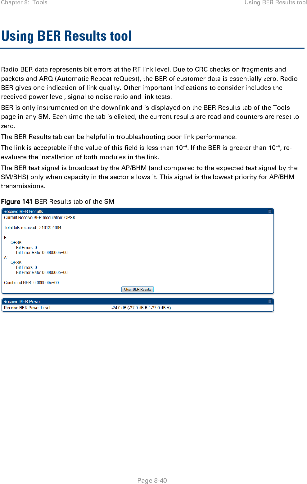 Chapter 8:  Tools Using BER Results tool   Page 8-40 Using BER Results tool Radio BER data represents bit errors at the RF link level. Due to CRC checks on fragments and packets and ARQ (Automatic Repeat reQuest), the BER of customer data is essentially zero. Radio BER gives one indication of link quality. Other important indications to consider includes the received power level, signal to noise ratio and link tests.  BER is only instrumented on the downlink and is displayed on the BER Results tab of the Tools page in any SM. Each time the tab is clicked, the current results are read and counters are reset to zero.  The BER Results tab can be helpful in troubleshooting poor link performance.  The link is acceptable if the value of this field is less than 10−4. If the BER is greater than 10−4, re-evaluate the installation of both modules in the link. The BER test signal is broadcast by the AP/BHM (and compared to the expected test signal by the SM/BHS) only when capacity in the sector allows it. This signal is the lowest priority for AP/BHM transmissions. Figure 141 BER Results tab of the SM  