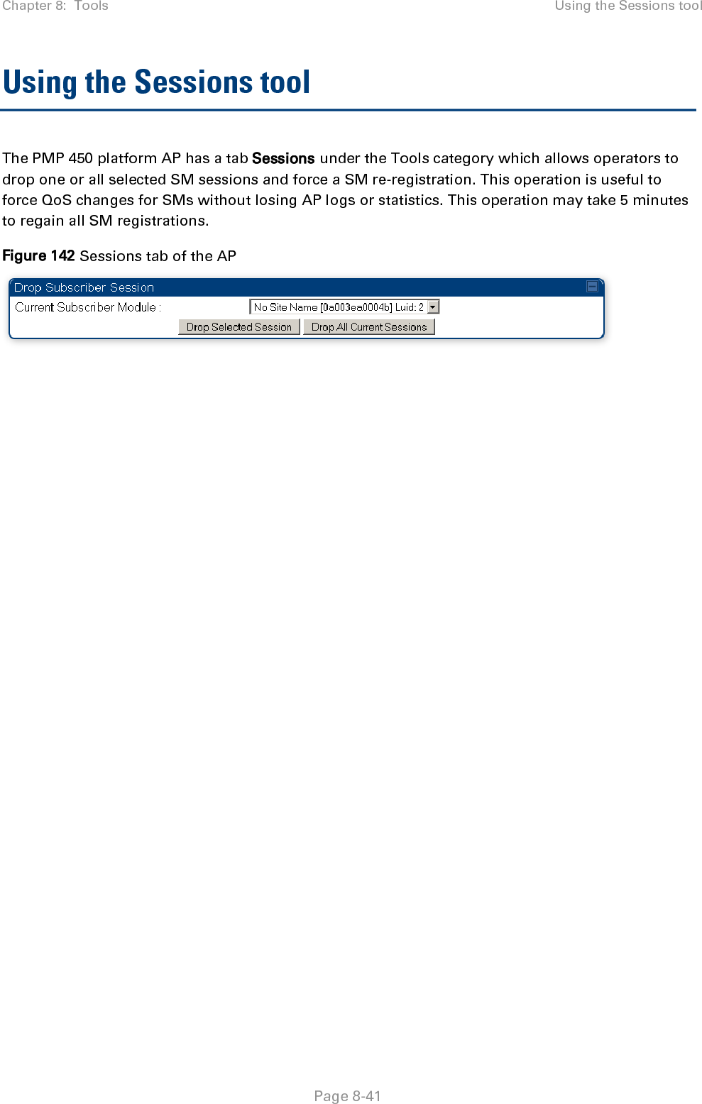 Chapter 8:  Tools Using the Sessions tool   Page 8-41 Using the Sessions tool The PMP 450 platform AP has a tab Sessions under the Tools category which allows operators to drop one or all selected SM sessions and force a SM re-registration. This operation is useful to force QoS changes for SMs without losing AP logs or statistics. This operation may take 5 minutes to regain all SM registrations. Figure 142 Sessions tab of the AP   