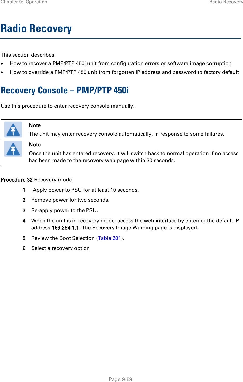 Chapter 9:  Operation Radio Recovery   Page 9-59 Radio Recovery  This section describes: • How to recover a PMP/PTP 450i unit from configuration errors or software image corruption • How to override a PMP/PTP 450 unit from forgotten IP address and password to factory default Recovery Console – PMP/PTP 450i Use this procedure to enter recovery console manually.   Note The unit may enter recovery console automatically, in response to some failures.  Note Once the unit has entered recovery, it will switch back to normal operation if no access has been made to the recovery web page within 30 seconds.  Procedure 32 Recovery mode 1  Apply power to PSU for at least 10 seconds. 2 Remove power for two seconds. 3 Re-apply power to the PSU. 4 When the unit is in recovery mode, access the web interface by entering the default IP address 169.254.1.1. The Recovery Image Warning page is displayed. 5 Review the Boot Selection (Table 201). 6 Select a recovery option  