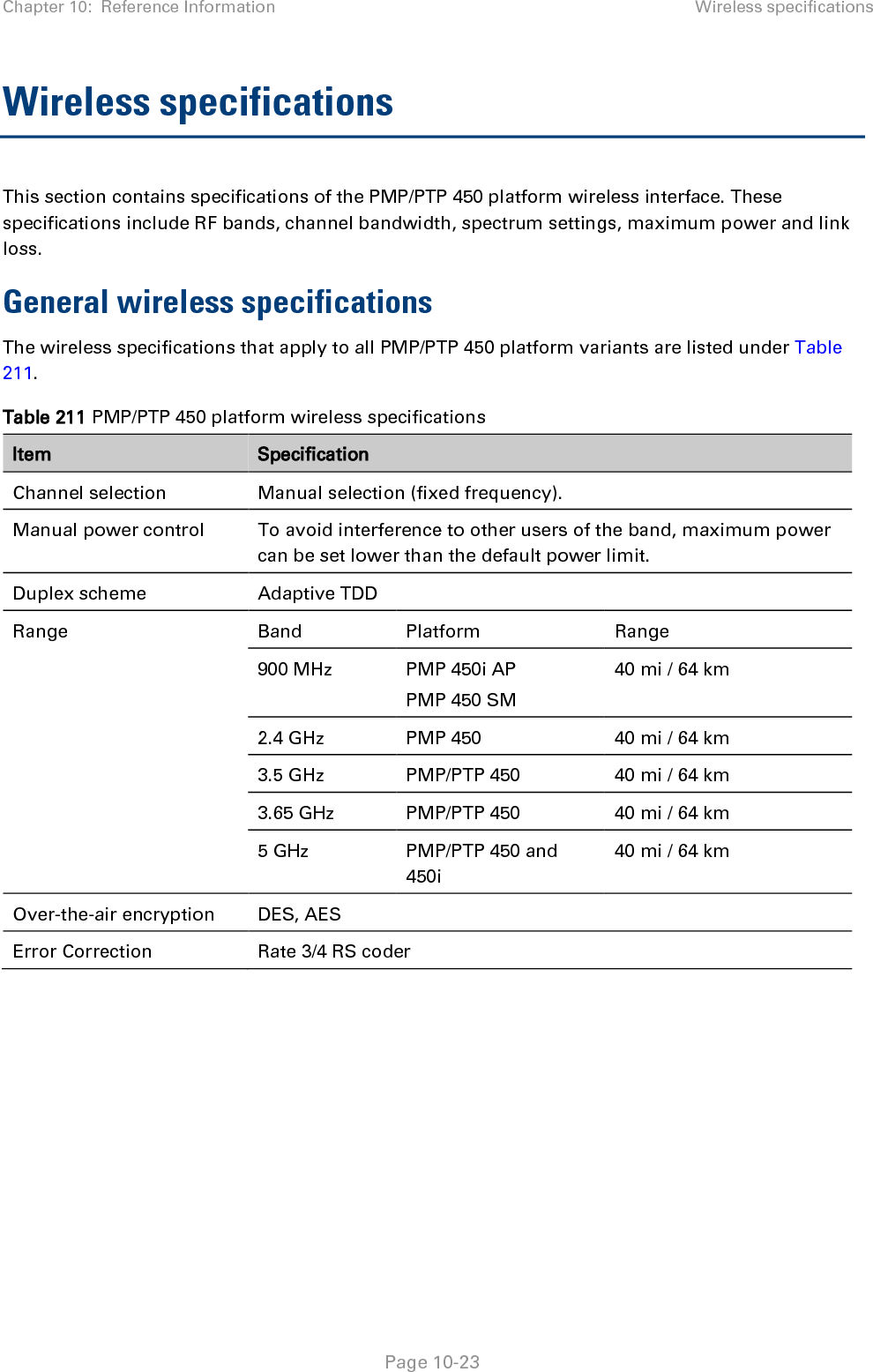 Chapter 10:  Reference Information Wireless specifications   Page 10-23 Wireless specifications This section contains specifications of the PMP/PTP 450 platform wireless interface. These specifications include RF bands, channel bandwidth, spectrum settings, maximum power and link loss. General wireless specifications The wireless specifications that apply to all PMP/PTP 450 platform variants are listed under Table 211. Table 211 PMP/PTP 450 platform wireless specifications Item Specification Channel selection Manual selection (fixed frequency). Manual power control  To avoid interference to other users of the band, maximum power can be set lower than the default power limit. Duplex scheme Adaptive TDD Range Band Platform Range 900 MHz  PMP 450i AP  PMP 450 SM 40 mi / 64 km 2.4 GHz  PMP 450 40 mi / 64 km 3.5 GHz  PMP/PTP 450 40 mi / 64 km 3.65 GHz  PMP/PTP 450 40 mi / 64 km 5 GHz  PMP/PTP 450 and 450i 40 mi / 64 km Over-the-air encryption DES, AES Error Correction Rate 3/4 RS coder    