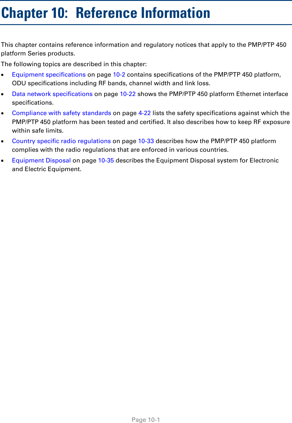   Page 10-1 Chapter 10:  Reference Information This chapter contains reference information and regulatory notices that apply to the PMP/PTP 450 platform Series products. The following topics are described in this chapter: • Equipment specifications on page 10-2 contains specifications of the PMP/PTP 450 platform, ODU specifications including RF bands, channel width and link loss. • Data network specifications on page 10-22 shows the PMP/PTP 450 platform Ethernet interface specifications. • Compliance with safety standards on page 4-22 lists the safety specifications against which the PMP/PTP 450 platform has been tested and certified. It also describes how to keep RF exposure within safe limits. • Country specific radio regulations on page 10-33 describes how the PMP/PTP 450 platform complies with the radio regulations that are enforced in various countries. • Equipment Disposal on page 10-35 describes the Equipment Disposal system for Electronic and Electric Equipment.  