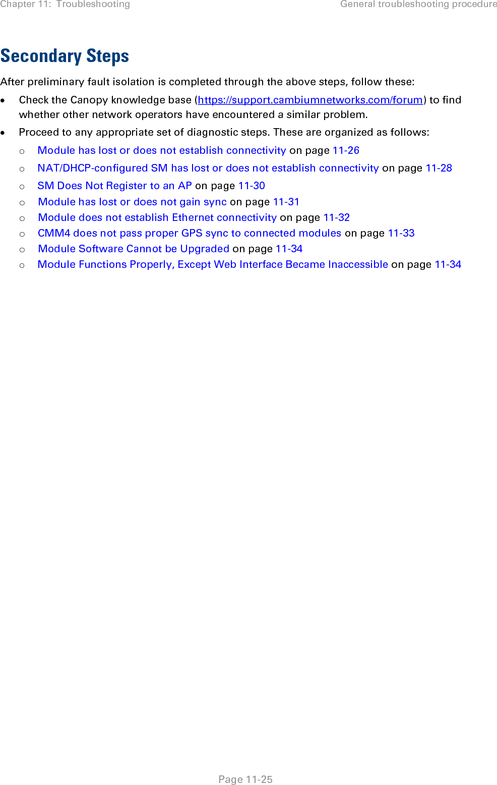 Chapter 11:  Troubleshooting General troubleshooting procedure   Page 11-25 Secondary Steps After preliminary fault isolation is completed through the above steps, follow these: • Check the Canopy knowledge base (https://support.cambiumnetworks.com/forum) to find whether other network operators have encountered a similar problem. • Proceed to any appropriate set of diagnostic steps. These are organized as follows: o Module has lost or does not establish connectivity on page 11-26 o NAT/DHCP-configured SM has lost or does not establish connectivity on page 11-28 o SM Does Not Register to an AP on page 11-30 o Module has lost or does not gain sync on page 11-31 o Module does not establish Ethernet connectivity on page 11-32 o CMM4 does not pass proper GPS sync to connected modules on page 11-33 o Module Software Cannot be Upgraded on page 11-34 o Module Functions Properly, Except Web Interface Became Inaccessible on page 11-34  