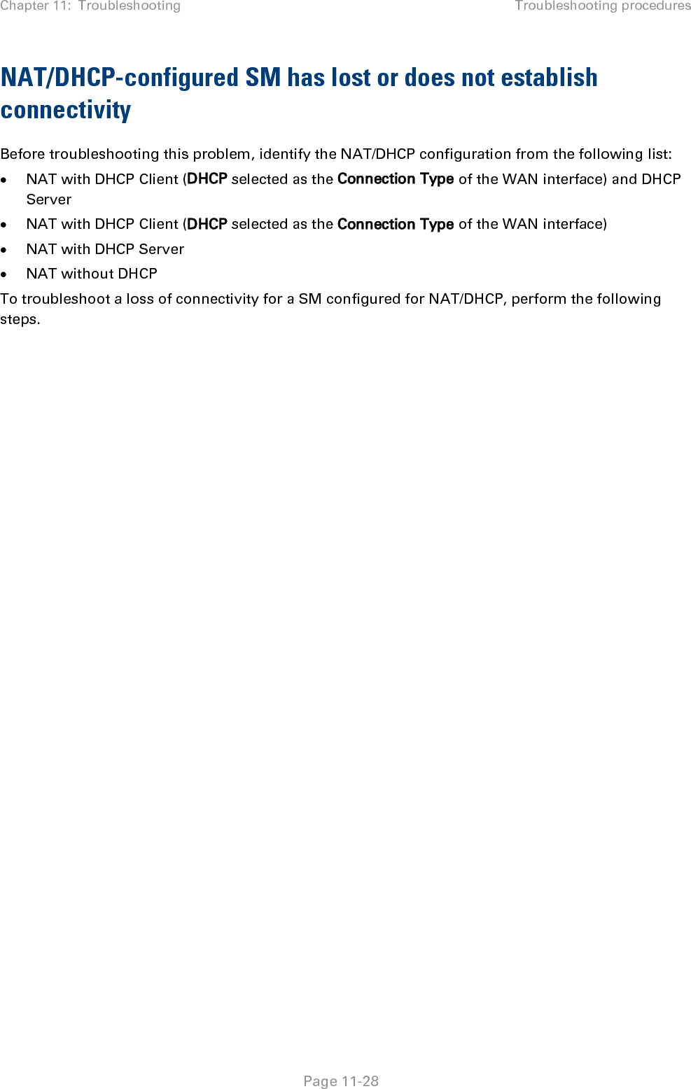 Chapter 11:  Troubleshooting Troubleshooting procedures   Page 11-29 Procedure 35 Troubleshooting loss of connectivity for NAT/DHCP-configured SM 1 Isolate the end user/SM from peripheral equipment and variables such as routers, switches and firewalls. 2 Set up the minimal amount of equipment. 3 On each end of the link: • Check the cables and connections.  • Verify that the cable/connection scheme—straight-through or crossover—is correct. • Verify that the LED labeled LNK is green. 4 At the SM: • Access the NAT Table tab in the Logs web page. • Verify that the correct NAT translations are listed. RESULT: NAT is eliminated as a possible cause if these translations are correct. 5 If this SM is configured for NAT with DHCP, then at the SM: • Execute ipconfig (Windows) or ifconfig (Linux) • Verify that the PC has an assigned IP address. • If the PC does not have an assigned IP address, then o enter ipconfig /release “Adapter Name”. o enter ipconfig /renew “Adapter Name”. o reboot the PC. o after the PC has completed rebooting, execute ipconfig o if the PC has an assigned IP address, then  o access the NAT DHCP Statistics tab in the Statistics web page of the SM. o verify that DHCP is operating as configured. 6 After connectivity has been re-established, reinstall network elements and variables that you removed in Step 1.  