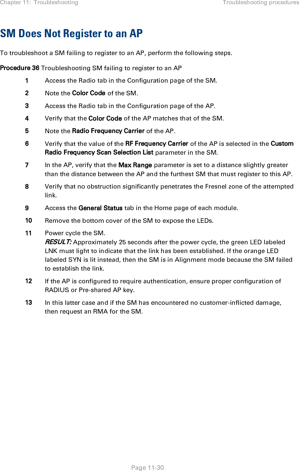 Chapter 11:  Troubleshooting Troubleshooting procedures   Page 11-30 SM Does Not Register to an AP To troubleshoot a SM failing to register to an AP, perform the following steps. Procedure 36 Troubleshooting SM failing to register to an AP 1 Access the Radio tab in the Configuration page of the SM. 2 Note the Color Code of the SM. 3 Access the Radio tab in the Configuration page of the AP. 4 Verify that the Color Code of the AP matches that of the SM. 5 Note the Radio Frequency Carrier of the AP. 6 Verify that the value of the RF Frequency Carrier of the AP is selected in the Custom Radio Frequency Scan Selection List parameter in the SM. 7 In the AP, verify that the Max Range parameter is set to a distance slightly greater than the distance between the AP and the furthest SM that must register to this AP. 8 Verify that no obstruction significantly penetrates the Fresnel zone of the attempted link. 9 Access the General Status tab in the Home page of each module. 10 Remove the bottom cover of the SM to expose the LEDs. 11 Power cycle the SM. RESULT: Approximately 25 seconds after the power cycle, the green LED labeled LNK must light to indicate that the link has been established. If the orange LED labeled SYN is lit instead, then the SM is in Alignment mode because the SM failed to establish the link.  12 If the AP is configured to require authentication, ensure proper configuration of RADIUS or Pre-shared AP key. 13 In this latter case and if the SM has encountered no customer-inflicted damage, then request an RMA for the SM.  