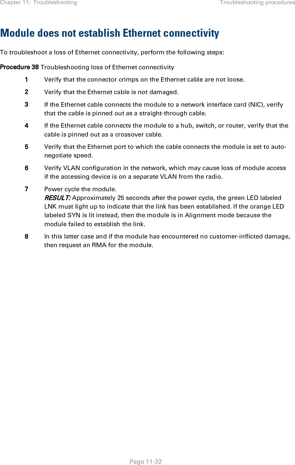 Chapter 11:  Troubleshooting Troubleshooting procedures   Page 11-32 Module does not establish Ethernet connectivity To troubleshoot a loss of Ethernet connectivity, perform the following steps: Procedure 38 Troubleshooting loss of Ethernet connectivity 1 Verify that the connector crimps on the Ethernet cable are not loose. 2 Verify that the Ethernet cable is not damaged. 3 If the Ethernet cable connects the module to a network interface card (NIC), verify that the cable is pinned out as a straight-through cable. 4 If the Ethernet cable connects the module to a hub, switch, or router, verify that the cable is pinned out as a crossover cable. 5 Verify that the Ethernet port to which the cable connects the module is set to auto-negotiate speed. 6 Verify VLAN configuration in the network, which may cause loss of module access if the accessing device is on a separate VLAN from the radio. 7 Power cycle the module. RESULT: Approximately 25 seconds after the power cycle, the green LED labeled LNK must light up to indicate that the link has been established. If the orange LED labeled SYN is lit instead, then the module is in Alignment mode because the module failed to establish the link.  8 In this latter case and if the module has encountered no customer-inflicted damage, then request an RMA for the module.  