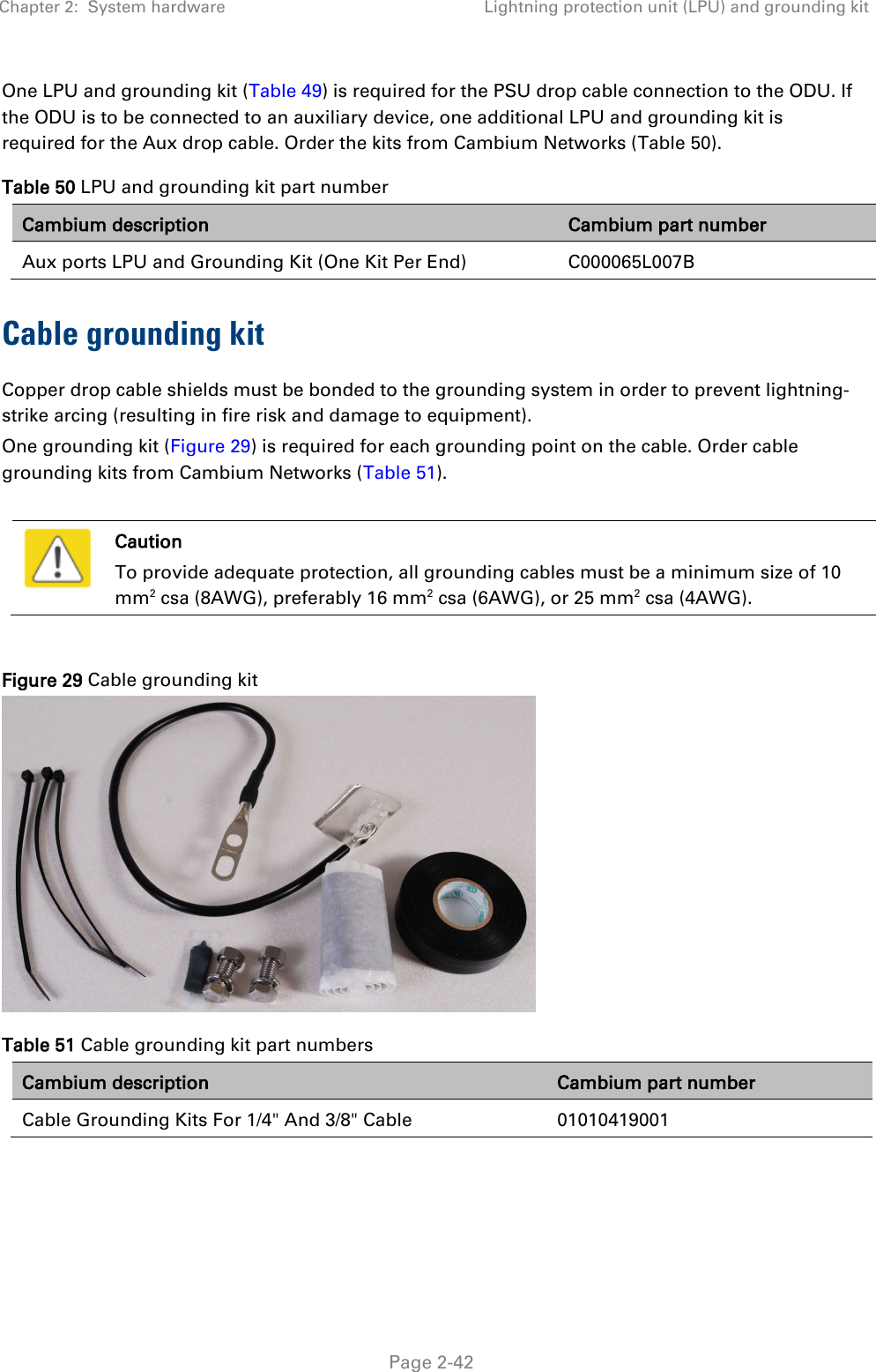 Chapter 2:  System hardware Lightning protection unit (LPU) and grounding kit   Page 2-42 One LPU and grounding kit (Table 49) is required for the PSU drop cable connection to the ODU. If the ODU is to be connected to an auxiliary device, one additional LPU and grounding kit is required for the Aux drop cable. Order the kits from Cambium Networks (Table 50). Table 50 LPU and grounding kit part number Cambium description Cambium part number Aux ports LPU and Grounding Kit (One Kit Per End)   C000065L007B Cable grounding kit Copper drop cable shields must be bonded to the grounding system in order to prevent lightning-strike arcing (resulting in fire risk and damage to equipment). One grounding kit (Figure 29) is required for each grounding point on the cable. Order cable grounding kits from Cambium Networks (Table 51).   Caution To provide adequate protection, all grounding cables must be a minimum size of 10 mm2 csa (8AWG), preferably 16 mm2 csa (6AWG), or 25 mm2 csa (4AWG).  Figure 29 Cable grounding kit  Table 51 Cable grounding kit part numbers Cambium description Cambium part number Cable Grounding Kits For 1/4&quot; And 3/8&quot; Cable 01010419001  