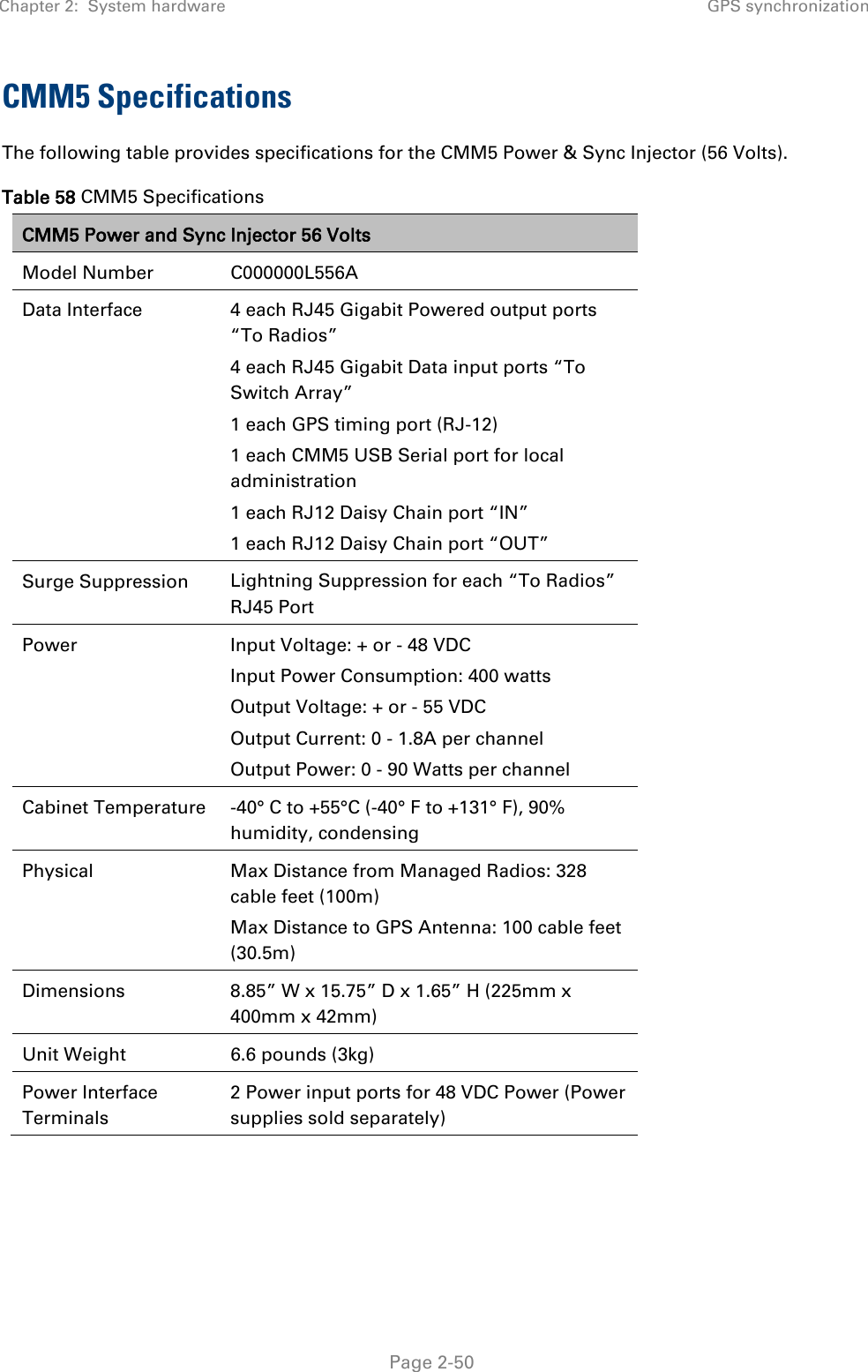 Chapter 2:  System hardware GPS synchronization   Page 2-50 CMM5 Specifications The following table provides specifications for the CMM5 Power &amp; Sync Injector (56 Volts). Table 58 CMM5 Specifications CMM5 Power and Sync Injector 56 Volts Model Number C000000L556A Data Interface 4 each RJ45 Gigabit Powered output ports “To Radios” 4 each RJ45 Gigabit Data input ports “To Switch Array” 1 each GPS timing port (RJ-12) 1 each CMM5 USB Serial port for local administration 1 each RJ12 Daisy Chain port “IN” 1 each RJ12 Daisy Chain port “OUT” Surge Suppression  Lightning Suppression for each “To Radios” RJ45 Port Power  Input Voltage: + or - 48 VDC Input Power Consumption: 400 watts Output Voltage: + or - 55 VDC Output Current: 0 - 1.8A per channel Output Power: 0 - 90 Watts per channel Cabinet Temperature -40° C to +55°C (-40° F to +131° F), 90% humidity, condensing Physical  Max Distance from Managed Radios: 328 cable feet (100m) Max Distance to GPS Antenna: 100 cable feet (30.5m) Dimensions 8.85” W x 15.75” D x 1.65” H (225mm x 400mm x 42mm) Unit Weight 6.6 pounds (3kg) Power Interface Terminals 2 Power input ports for 48 VDC Power (Power supplies sold separately)    