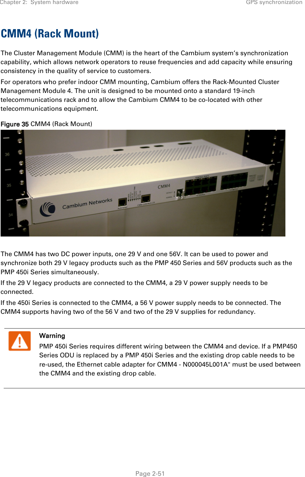 Chapter 2:  System hardware GPS synchronization   Page 2-51 CMM4 (Rack Mount) The Cluster Management Module (CMM) is the heart of the Cambium system’s synchronization capability, which allows network operators to reuse frequencies and add capacity while ensuring consistency in the quality of service to customers.  For operators who prefer indoor CMM mounting, Cambium offers the Rack-Mounted Cluster Management Module 4. The unit is designed to be mounted onto a standard 19-inch telecommunications rack and to allow the Cambium CMM4 to be co-located with other telecommunications equipment. Figure 35 CMM4 (Rack Mount)   The CMM4 has two DC power inputs, one 29 V and one 56V. It can be used to power and synchronize both 29 V legacy products such as the PMP 450 Series and 56V products such as the PMP 450i Series simultaneously. If the 29 V legacy products are connected to the CMM4, a 29 V power supply needs to be connected.  If the 450i Series is connected to the CMM4, a 56 V power supply needs to be connected. The CMM4 supports having two of the 56 V and two of the 29 V supplies for redundancy.    Warning PMP 450i Series requires different wiring between the CMM4 and device. If a PMP450 Series ODU is replaced by a PMP 450i Series and the existing drop cable needs to be re-used, the Ethernet cable adapter for CMM4 - N000045L001A&quot; must be used between the CMM4 and the existing drop cable. 