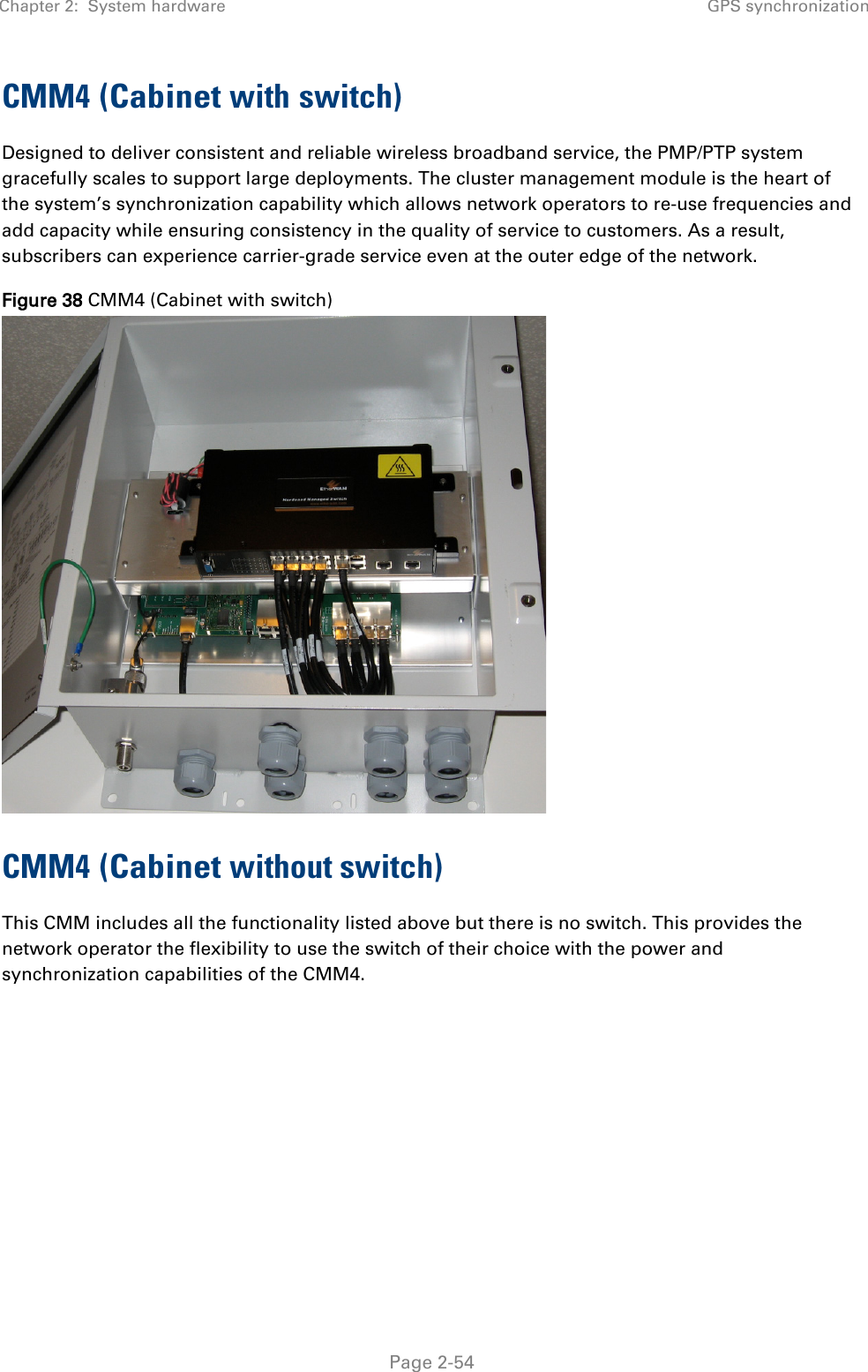 Chapter 2:  System hardware GPS synchronization   Page 2-54 CMM4 (Cabinet with switch) Designed to deliver consistent and reliable wireless broadband service, the PMP/PTP system gracefully scales to support large deployments. The cluster management module is the heart of the system’s synchronization capability which allows network operators to re-use frequencies and add capacity while ensuring consistency in the quality of service to customers. As a result, subscribers can experience carrier-grade service even at the outer edge of the network. Figure 38 CMM4 (Cabinet with switch)  CMM4 (Cabinet without switch) This CMM includes all the functionality listed above but there is no switch. This provides the network operator the flexibility to use the switch of their choice with the power and synchronization capabilities of the CMM4.   