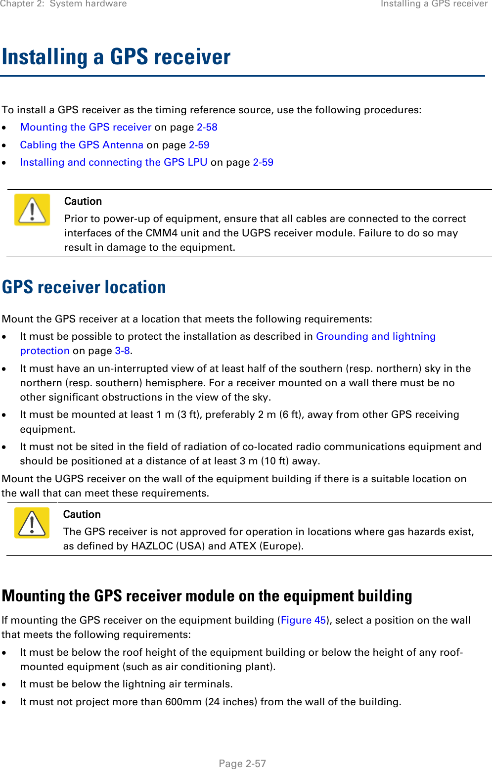 Chapter 2:  System hardware Installing a GPS receiver   Page 2-57 Installing a GPS receiver  To install a GPS receiver as the timing reference source, use the following procedures: • Mounting the GPS receiver on page 2-58 • Cabling the GPS Antenna on page 2-59 • Installing and connecting the GPS LPU on page 2-59   Caution Prior to power-up of equipment, ensure that all cables are connected to the correct interfaces of the CMM4 unit and the UGPS receiver module. Failure to do so may result in damage to the equipment. GPS receiver location Mount the GPS receiver at a location that meets the following requirements: • It must be possible to protect the installation as described in Grounding and lightning protection on page 3-8. • It must have an un-interrupted view of at least half of the southern (resp. northern) sky in the northern (resp. southern) hemisphere. For a receiver mounted on a wall there must be no other significant obstructions in the view of the sky. • It must be mounted at least 1 m (3 ft), preferably 2 m (6 ft), away from other GPS receiving equipment. • It must not be sited in the field of radiation of co-located radio communications equipment and should be positioned at a distance of at least 3 m (10 ft) away. Mount the UGPS receiver on the wall of the equipment building if there is a suitable location on the wall that can meet these requirements.   Caution The GPS receiver is not approved for operation in locations where gas hazards exist, as defined by HAZLOC (USA) and ATEX (Europe).  Mounting the GPS receiver module on the equipment building If mounting the GPS receiver on the equipment building (Figure 45), select a position on the wall that meets the following requirements: • It must be below the roof height of the equipment building or below the height of any roof-mounted equipment (such as air conditioning plant). • It must be below the lightning air terminals. • It must not project more than 600mm (24 inches) from the wall of the building. 