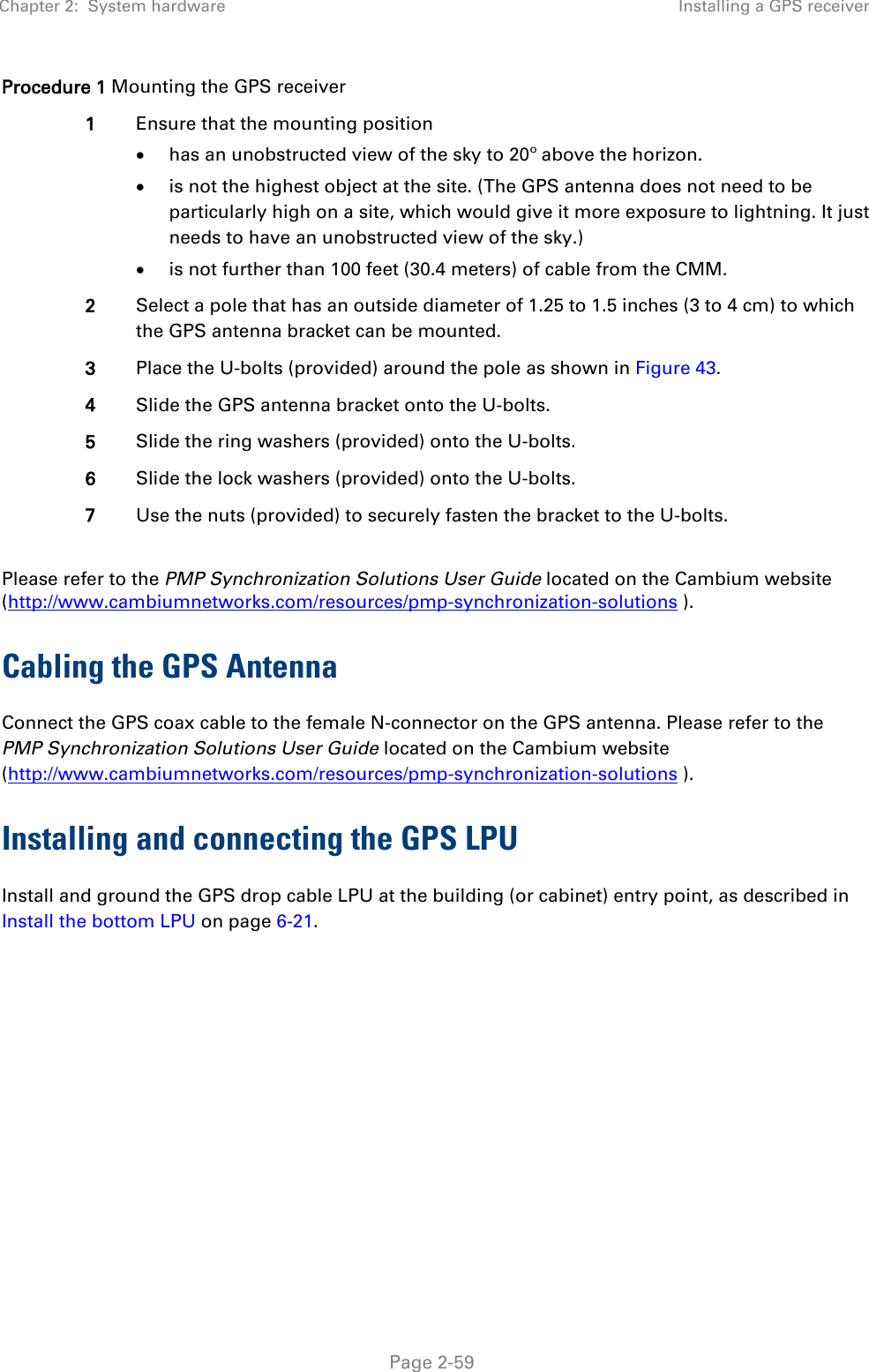 Chapter 2:  System hardware Installing a GPS receiver   Page 2-59 Procedure 1 Mounting the GPS receiver 1 Ensure that the mounting position • has an unobstructed view of the sky to 20º above the horizon. • is not the highest object at the site. (The GPS antenna does not need to be particularly high on a site, which would give it more exposure to lightning. It just needs to have an unobstructed view of the sky.) • is not further than 100 feet (30.4 meters) of cable from the CMM. 2 Select a pole that has an outside diameter of 1.25 to 1.5 inches (3 to 4 cm) to which the GPS antenna bracket can be mounted. 3 Place the U-bolts (provided) around the pole as shown in Figure 43. 4 Slide the GPS antenna bracket onto the U-bolts. 5 Slide the ring washers (provided) onto the U-bolts. 6 Slide the lock washers (provided) onto the U-bolts. 7 Use the nuts (provided) to securely fasten the bracket to the U-bolts.  Please refer to the PMP Synchronization Solutions User Guide located on the Cambium website (http://www.cambiumnetworks.com/resources/pmp-synchronization-solutions ). Cabling the GPS Antenna Connect the GPS coax cable to the female N-connector on the GPS antenna. Please refer to the PMP Synchronization Solutions User Guide located on the Cambium website (http://www.cambiumnetworks.com/resources/pmp-synchronization-solutions ). Installing and connecting the GPS LPU Install and ground the GPS drop cable LPU at the building (or cabinet) entry point, as described in Install the bottom LPU on page 6-21.  