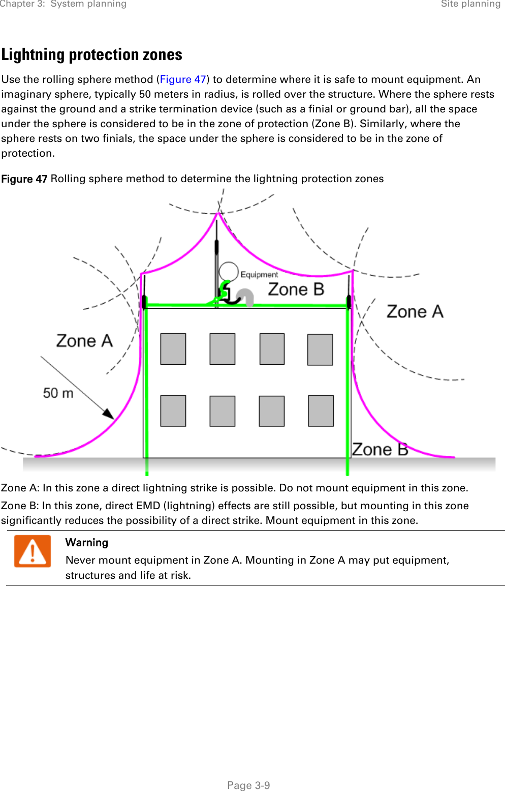 Chapter 3:  System planning Site planning   Page 3-9 Lightning protection zones Use the rolling sphere method (Figure 47) to determine where it is safe to mount equipment. An imaginary sphere, typically 50 meters in radius, is rolled over the structure. Where the sphere rests against the ground and a strike termination device (such as a finial or ground bar), all the space under the sphere is considered to be in the zone of protection (Zone B). Similarly, where the sphere rests on two finials, the space under the sphere is considered to be in the zone of protection. Figure 47 Rolling sphere method to determine the lightning protection zones  Zone A: In this zone a direct lightning strike is possible. Do not mount equipment in this zone. Zone B: In this zone, direct EMD (lightning) effects are still possible, but mounting in this zone significantly reduces the possibility of a direct strike. Mount equipment in this zone.  Warning Never mount equipment in Zone A. Mounting in Zone A may put equipment, structures and life at risk.     