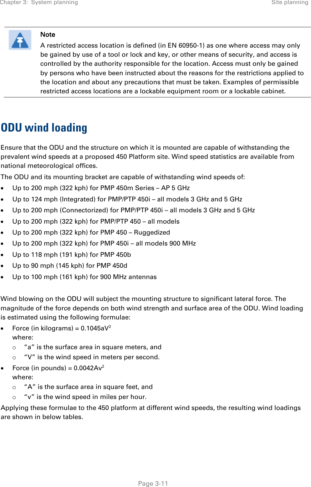 Chapter 3:  System planning Site planning   Page 3-11  Note A restricted access location is defined (in EN 60950-1) as one where access may only be gained by use of a tool or lock and key, or other means of security, and access is controlled by the authority responsible for the location. Access must only be gained by persons who have been instructed about the reasons for the restrictions applied to the location and about any precautions that must be taken. Examples of permissible restricted access locations are a lockable equipment room or a lockable cabinet.  ODU wind loading Ensure that the ODU and the structure on which it is mounted are capable of withstanding the prevalent wind speeds at a proposed 450 Platform site. Wind speed statistics are available from national meteorological offices. The ODU and its mounting bracket are capable of withstanding wind speeds of: • Up to 200 mph (322 kph) for PMP 450m Series – AP 5 GHz • Up to 124 mph (Integrated) for PMP/PTP 450i – all models 3 GHz and 5 GHz • Up to 200 mph (Connectorized) for PMP/PTP 450i – all models 3 GHz and 5 GHz • Up to 200 mph (322 kph) for PMP/PTP 450 – all models • Up to 200 mph (322 kph) for PMP 450 – Ruggedized  • Up to 200 mph (322 kph) for PMP 450i – all models 900 MHz • Up to 118 mph (191 kph) for PMP 450b • Up to 90 mph (145 kph) for PMP 450d • Up to 100 mph (161 kph) for 900 MHz antennas  Wind blowing on the ODU will subject the mounting structure to significant lateral force. The magnitude of the force depends on both wind strength and surface area of the ODU. Wind loading is estimated using the following formulae: • Force (in kilograms) = 0.1045aV2  where: o “a” is the surface area in square meters, and o “V” is the wind speed in meters per second. • Force (in pounds) = 0.0042Av2  where: o “A” is the surface area in square feet, and o “v” is the wind speed in miles per hour. Applying these formulae to the 450 platform at different wind speeds, the resulting wind loadings are shown in below tables.   