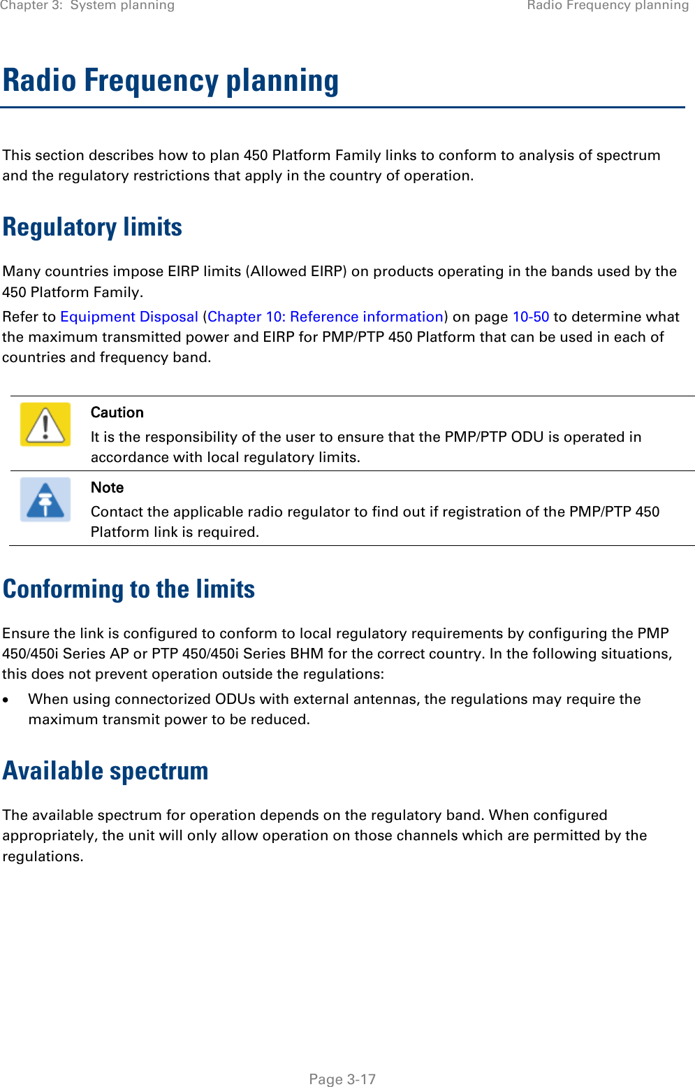 Chapter 3:  System planning Radio Frequency planning   Page 3-17 Radio Frequency planning This section describes how to plan 450 Platform Family links to conform to analysis of spectrum and the regulatory restrictions that apply in the country of operation. Regulatory limits Many countries impose EIRP limits (Allowed EIRP) on products operating in the bands used by the 450 Platform Family.  Refer to Equipment Disposal (Chapter 10: Reference information) on page 10-50 to determine what the maximum transmitted power and EIRP for PMP/PTP 450 Platform that can be used in each of countries and frequency band.   Caution It is the responsibility of the user to ensure that the PMP/PTP ODU is operated in accordance with local regulatory limits.  Note Contact the applicable radio regulator to find out if registration of the PMP/PTP 450 Platform link is required. Conforming to the limits Ensure the link is configured to conform to local regulatory requirements by configuring the PMP 450/450i Series AP or PTP 450/450i Series BHM for the correct country. In the following situations, this does not prevent operation outside the regulations: • When using connectorized ODUs with external antennas, the regulations may require the maximum transmit power to be reduced. Available spectrum The available spectrum for operation depends on the regulatory band. When configured appropriately, the unit will only allow operation on those channels which are permitted by the regulations.     