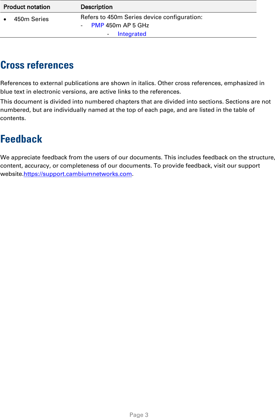   Page 3 Product notation Description • 450m Series Refers to 450m Series device configuration: - PMP 450m AP 5 GHz - Integrated  Cross references References to external publications are shown in italics. Other cross references, emphasized in blue text in electronic versions, are active links to the references. This document is divided into numbered chapters that are divided into sections. Sections are not numbered, but are individually named at the top of each page, and are listed in the table of contents. Feedback We appreciate feedback from the users of our documents. This includes feedback on the structure, content, accuracy, or completeness of our documents. To provide feedback, visit our support website.https://support.cambiumnetworks.com. 
