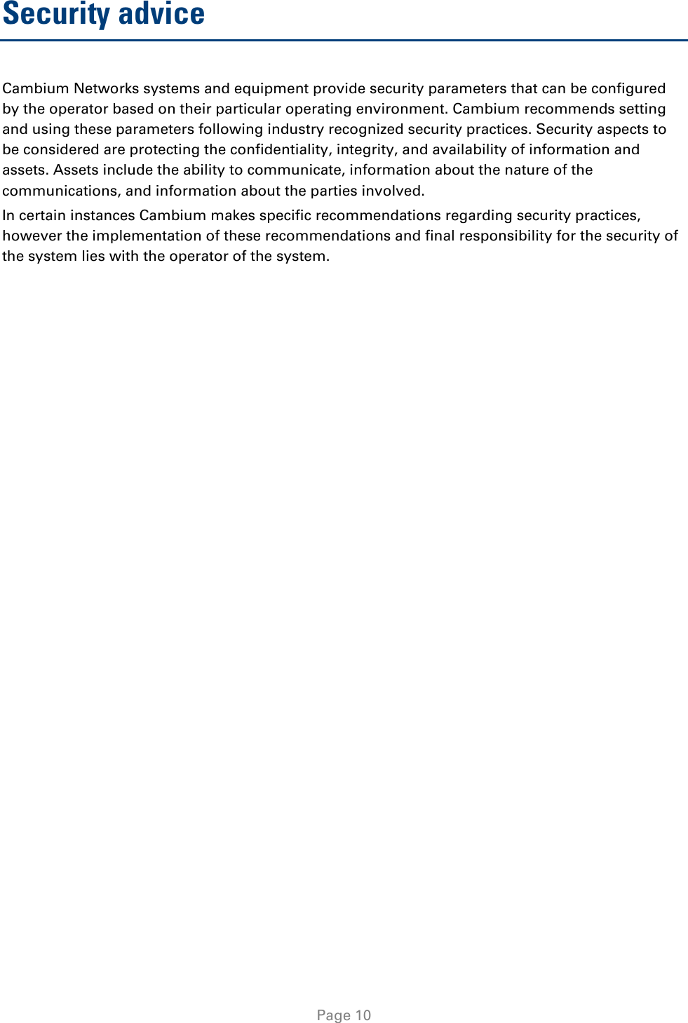   Page 10 Security advice Cambium Networks systems and equipment provide security parameters that can be configured by the operator based on their particular operating environment. Cambium recommends setting and using these parameters following industry recognized security practices. Security aspects to be considered are protecting the confidentiality, integrity, and availability of information and assets. Assets include the ability to communicate, information about the nature of the communications, and information about the parties involved.  In certain instances Cambium makes specific recommendations regarding security practices, however the implementation of these recommendations and final responsibility for the security of the system lies with the operator of the system.  