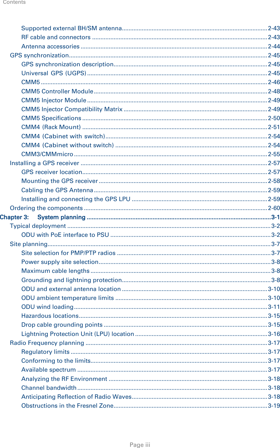 Contents     Page iii Supported external BH/SM antenna ........................................................................................ 2-43 RF cable and connectors .......................................................................................................... 2-43 Antenna accessories ................................................................................................................. 2-44 GPS synchronization ........................................................................................................................ 2-45 GPS synchronization description ............................................................................................. 2-45 Universal GPS (UGPS) ............................................................................................................. 2-45 CMM5 ......................................................................................................................................... 2-46 CMM5 Controller Module ......................................................................................................... 2-48 CMM5 Injector Module ............................................................................................................. 2-49 CMM5 Injector Compatibility Matrix ....................................................................................... 2-49 CMM5 Specifications ................................................................................................................ 2-50 CMM4 (Rack Mount) ................................................................................................................ 2-51 CMM4 (Cabinet with switch) .................................................................................................. 2-54 CMM4 (Cabinet without switch) ............................................................................................ 2-54 CMM3/CMMmicro ..................................................................................................................... 2-55 Installing a GPS receiver ................................................................................................................. 2-57 GPS receiver location ................................................................................................................ 2-57 Mounting the GPS receiver ...................................................................................................... 2-58 Cabling the GPS Antenna ......................................................................................................... 2-59 Installing and connecting the GPS LPU .................................................................................. 2-59 Ordering the components ............................................................................................................... 2-60 Chapter 3: System planning ............................................................................................................. 3-1 Typical deployment ........................................................................................................................... 3-2 ODU with PoE interface to PSU ................................................................................................. 3-2 Site planning....................................................................................................................................... 3-7 Site selection for PMP/PTP radios ............................................................................................. 3-7 Power supply site selection ........................................................................................................ 3-8 Maximum cable lengths ............................................................................................................. 3-8 Grounding and lightning protection .......................................................................................... 3-8 ODU and external antenna location ........................................................................................ 3-10 ODU ambient temperature limits ............................................................................................ 3-10 ODU wind loading ..................................................................................................................... 3-11 Hazardous locations .................................................................................................................. 3-15 Drop cable grounding points ................................................................................................... 3-15 Lightning Protection Unit (LPU) location ................................................................................ 3-16 Radio Frequency planning .............................................................................................................. 3-17 Regulatory limits ....................................................................................................................... 3-17 Conforming to the limits........................................................................................................... 3-17 Available spectrum ................................................................................................................... 3-17 Analyzing the RF Environment ................................................................................................ 3-18 Channel bandwidth ................................................................................................................... 3-18 Anticipating Reflection of Radio Waves .................................................................................. 3-18 Obstructions in the Fresnel Zone ............................................................................................. 3-19 