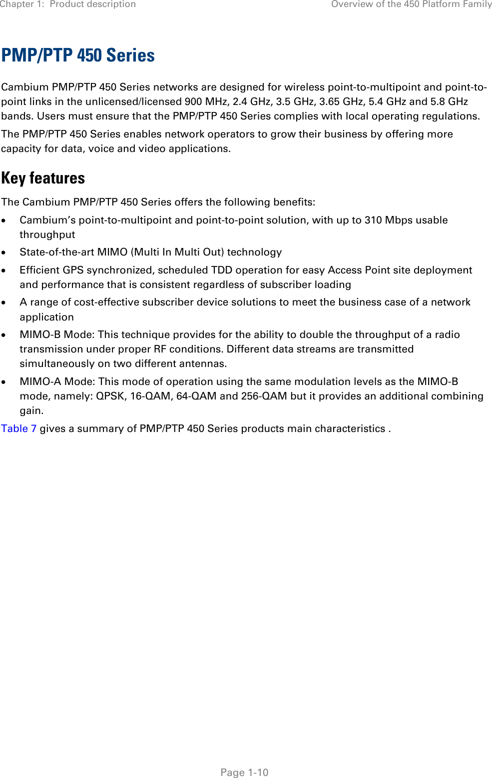 Chapter 1:  Product description Overview of the 450 Platform Family   Page 1-10 PMP/PTP 450 Series Cambium PMP/PTP 450 Series networks are designed for wireless point-to-multipoint and point-to-point links in the unlicensed/licensed 900 MHz, 2.4 GHz, 3.5 GHz, 3.65 GHz, 5.4 GHz and 5.8 GHz bands. Users must ensure that the PMP/PTP 450 Series complies with local operating regulations.  The PMP/PTP 450 Series enables network operators to grow their business by offering more capacity for data, voice and video applications. Key features The Cambium PMP/PTP 450 Series offers the following benefits:  • Cambium’s point-to-multipoint and point-to-point solution, with up to 310 Mbps usable throughput  • State-of-the-art MIMO (Multi In Multi Out) technology  • Efficient GPS synchronized, scheduled TDD operation for easy Access Point site deployment and performance that is consistent regardless of subscriber loading  • A range of cost-effective subscriber device solutions to meet the business case of a network application  • MIMO-B Mode: This technique provides for the ability to double the throughput of a radio transmission under proper RF conditions. Different data streams are transmitted simultaneously on two different antennas.  • MIMO-A Mode: This mode of operation using the same modulation levels as the MIMO-B mode, namely: QPSK, 16-QAM, 64-QAM and 256-QAM but it provides an additional combining gain. Table 7 gives a summary of PMP/PTP 450 Series products main characteristics .   