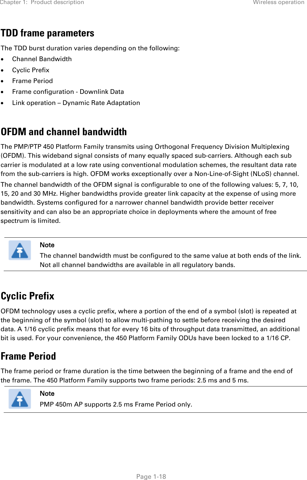 Chapter 1:  Product description Wireless operation   Page 1-18 TDD frame parameters The TDD burst duration varies depending on the following: • Channel Bandwidth • Cyclic Prefix • Frame Period • Frame configuration - Downlink Data • Link operation – Dynamic Rate Adaptation  OFDM and channel bandwidth The PMP/PTP 450 Platform Family transmits using Orthogonal Frequency Division Multiplexing (OFDM). This wideband signal consists of many equally spaced sub-carriers. Although each sub carrier is modulated at a low rate using conventional modulation schemes, the resultant data rate from the sub-carriers is high. OFDM works exceptionally over a Non-Line-of-Sight (NLoS) channel.  The channel bandwidth of the OFDM signal is configurable to one of the following values: 5, 7, 10, 15, 20 and 30 MHz. Higher bandwidths provide greater link capacity at the expense of using more bandwidth. Systems configured for a narrower channel bandwidth provide better receiver sensitivity and can also be an appropriate choice in deployments where the amount of free spectrum is limited.   Note The channel bandwidth must be configured to the same value at both ends of the link. Not all channel bandwidths are available in all regulatory bands.  Cyclic Prefix OFDM technology uses a cyclic prefix, where a portion of the end of a symbol (slot) is repeated at the beginning of the symbol (slot) to allow multi-pathing to settle before receiving the desired data. A 1/16 cyclic prefix means that for every 16 bits of throughput data transmitted, an additional bit is used. For your convenience, the 450 Platform Family ODUs have been locked to a 1/16 CP. Frame Period  The frame period or frame duration is the time between the beginning of a frame and the end of the frame. The 450 Platform Family supports two frame periods: 2.5 ms and 5 ms.   Note PMP 450m AP supports 2.5 ms Frame Period only.  