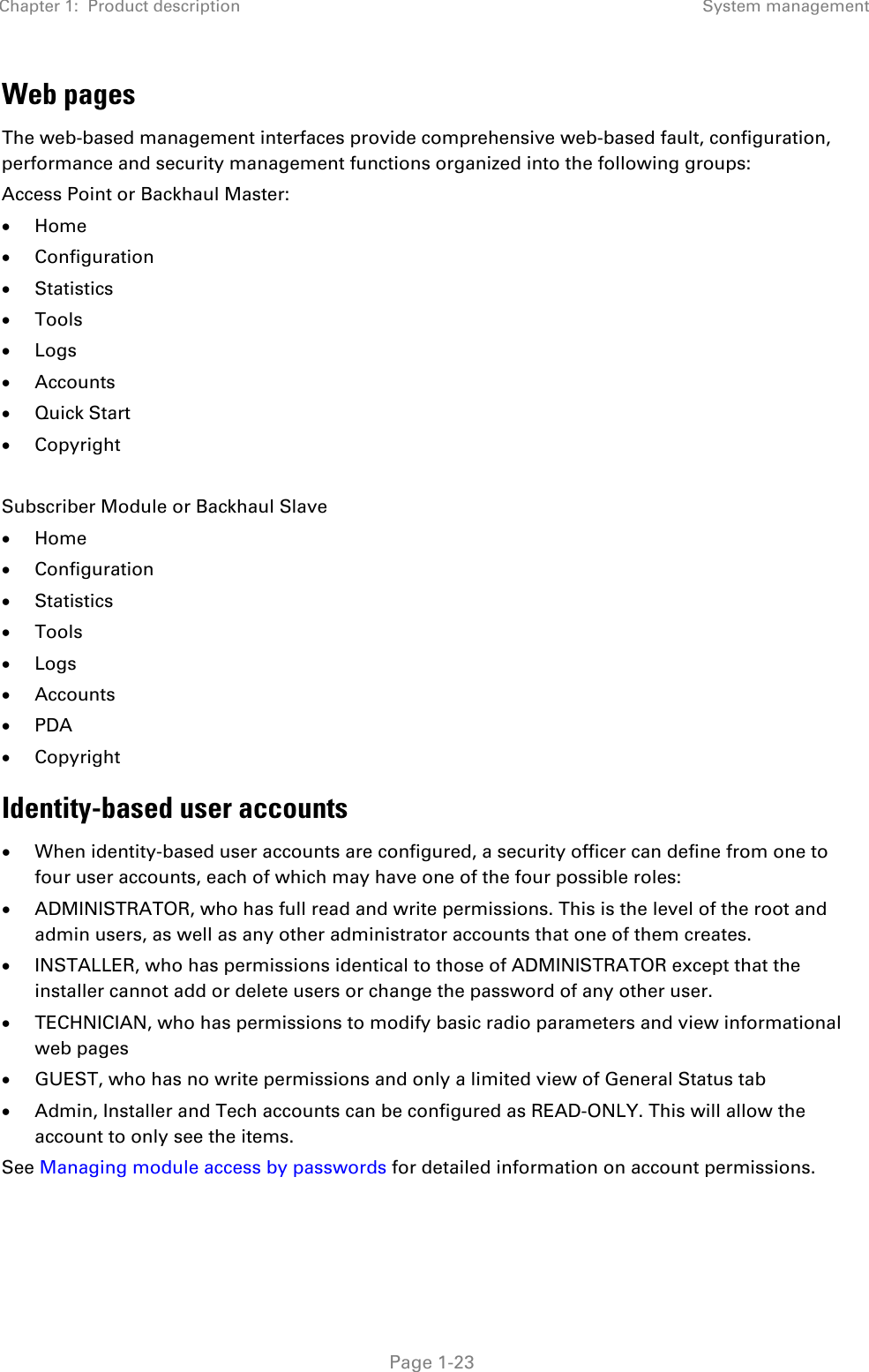 Chapter 1:  Product description System management   Page 1-23 Web pages The web-based management interfaces provide comprehensive web-based fault, configuration, performance and security management functions organized into the following groups: Access Point or Backhaul Master: • Home • Configuration • Statistics • Tools • Logs • Accounts • Quick Start • Copyright  Subscriber Module or Backhaul Slave • Home • Configuration • Statistics • Tools • Logs • Accounts • PDA • Copyright Identity-based user accounts • When identity-based user accounts are configured, a security officer can define from one to four user accounts, each of which may have one of the four possible roles: • ADMINISTRATOR, who has full read and write permissions. This is the level of the root and admin users, as well as any other administrator accounts that one of them creates. • INSTALLER, who has permissions identical to those of ADMINISTRATOR except that the installer cannot add or delete users or change the password of any other user. • TECHNICIAN, who has permissions to modify basic radio parameters and view informational web pages • GUEST, who has no write permissions and only a limited view of General Status tab • Admin, Installer and Tech accounts can be configured as READ-ONLY. This will allow the account to only see the items. See Managing module access by passwords for detailed information on account permissions. 