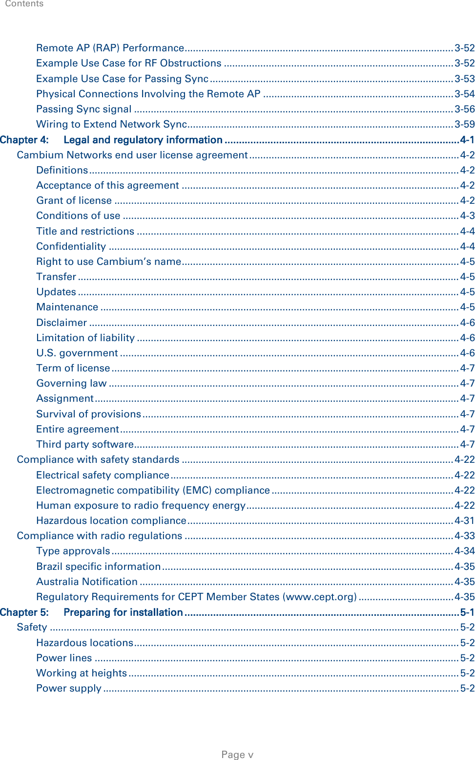 Contents     Page v Remote AP (RAP) Performance ................................................................................................ 3-52 Example Use Case for RF Obstructions .................................................................................. 3-52 Example Use Case for Passing Sync ....................................................................................... 3-53 Physical Connections Involving the Remote AP .................................................................... 3-54 Passing Sync signal .................................................................................................................. 3-56 Wiring to Extend Network Sync ............................................................................................... 3-59 Chapter 4: Legal and regulatory information .................................................................................. 4-1 Cambium Networks end user license agreement ........................................................................... 4-2 Definitions .................................................................................................................................... 4-2 Acceptance of this agreement ................................................................................................... 4-2 Grant of license ........................................................................................................................... 4-2 Conditions of use ........................................................................................................................ 4-3 Title and restrictions ................................................................................................................... 4-4 Confidentiality ............................................................................................................................. 4-4 Right to use Cambium’s name ................................................................................................... 4-5 Transfer ........................................................................................................................................ 4-5 Updates ........................................................................................................................................ 4-5 Maintenance ................................................................................................................................ 4-5 Disclaimer .................................................................................................................................... 4-6 Limitation of liability ................................................................................................................... 4-6 U.S. government ......................................................................................................................... 4-6 Term of license ............................................................................................................................ 4-7 Governing law ............................................................................................................................. 4-7 Assignment .................................................................................................................................. 4-7 Survival of provisions ................................................................................................................. 4-7 Entire agreement ......................................................................................................................... 4-7 Third party software .................................................................................................................... 4-7 Compliance with safety standards ................................................................................................. 4-22 Electrical safety compliance ..................................................................................................... 4-22 Electromagnetic compatibility (EMC) compliance ................................................................. 4-22 Human exposure to radio frequency energy .......................................................................... 4-22 Hazardous location compliance ............................................................................................... 4-31 Compliance with radio regulations ................................................................................................ 4-33 Type approvals .......................................................................................................................... 4-34 Brazil specific information ........................................................................................................ 4-35 Australia Notification ................................................................................................................ 4-35 Regulatory Requirements for CEPT Member States (www.cept.org) .................................. 4-35 Chapter 5: Preparing for installation ................................................................................................ 5-1 Safety .................................................................................................................................................. 5-2 Hazardous locations .................................................................................................................... 5-2 Power lines .................................................................................................................................. 5-2 Working at heights ...................................................................................................................... 5-2 Power supply ............................................................................................................................... 5-2 