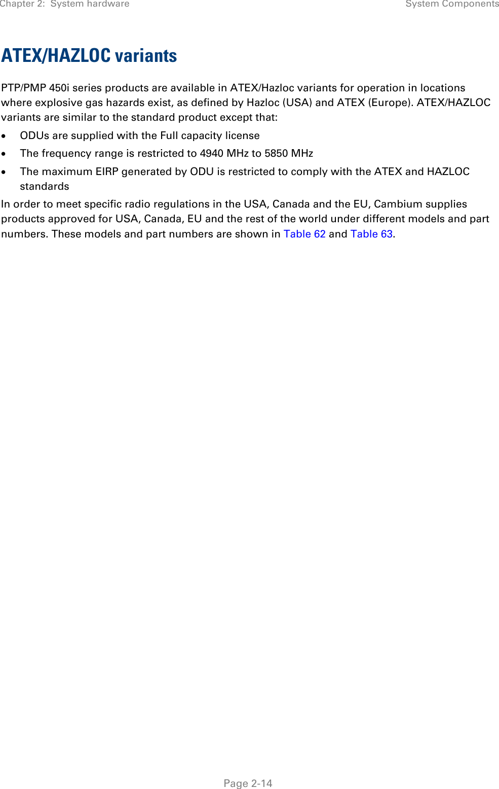 Chapter 2:  System hardware System Components   Page 2-14 ATEX/HAZLOC variants PTP/PMP 450i series products are available in ATEX/Hazloc variants for operation in locations where explosive gas hazards exist, as defined by Hazloc (USA) and ATEX (Europe). ATEX/HAZLOC variants are similar to the standard product except that: • ODUs are supplied with the Full capacity license • The frequency range is restricted to 4940 MHz to 5850 MHz • The maximum EIRP generated by ODU is restricted to comply with the ATEX and HAZLOC standards In order to meet specific radio regulations in the USA, Canada and the EU, Cambium supplies products approved for USA, Canada, EU and the rest of the world under different models and part numbers. These models and part numbers are shown in Table 62 and Table 63.     