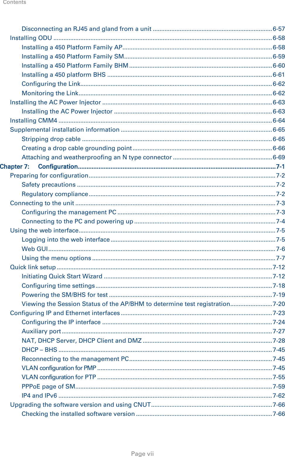 Contents     Page vii Disconnecting an RJ45 and gland from a unit ....................................................................... 6-57 Installing ODU .................................................................................................................................. 6-58 Installing a 450 Platform Family AP ......................................................................................... 6-58 Installing a 450 Platform Family SM ........................................................................................ 6-59 Installing a 450 Platform Family BHM ..................................................................................... 6-60 Installing a 450 platform BHS .................................................................................................. 6-61 Configuring the Link .................................................................................................................. 6-62 Monitoring the Link ................................................................................................................... 6-62 Installing the AC Power Injector ..................................................................................................... 6-63 Installing the AC Power Injector .............................................................................................. 6-63 Installing CMM4 ............................................................................................................................... 6-64 Supplemental installation information .......................................................................................... 6-65 Stripping drop cable ................................................................................................................. 6-65 Creating a drop cable grounding point ................................................................................... 6-66 Attaching and weatherproofing an N type connector ........................................................... 6-69 Chapter 7: Configuration ................................................................................................................... 7-1 Preparing for configuration ............................................................................................................... 7-2 Safety precautions ...................................................................................................................... 7-2 Regulatory compliance ............................................................................................................... 7-2 Connecting to the unit ....................................................................................................................... 7-3 Configuring the management PC .............................................................................................. 7-3 Connecting to the PC and powering up .................................................................................... 7-4 Using the web interface ..................................................................................................................... 7-5 Logging into the web interface .................................................................................................. 7-5 Web GUI ....................................................................................................................................... 7-6 Using the menu options ............................................................................................................. 7-7 Quick link setup ................................................................................................................................ 7-12 Initiating Quick Start Wizard .................................................................................................... 7-12 Configuring time settings ......................................................................................................... 7-18 Powering the SM/BHS for test ................................................................................................. 7-19 Viewing the Session Status of the AP/BHM to determine test registration ......................... 7-20 Configuring IP and Ethernet interfaces .......................................................................................... 7-23 Configuring the IP interface ..................................................................................................... 7-24 Auxiliary port ............................................................................................................................. 7-27 NAT, DHCP Server, DHCP Client and DMZ ............................................................................. 7-28 DHCP – BHS ............................................................................................................................... 7-45 Reconnecting to the management PC ..................................................................................... 7-45 VLAN configuration for PMP ........................................................................................................ 7-45 VLAN configuration for PTP ........................................................................................................ 7-55 PPPoE page of SM ..................................................................................................................... 7-59 IP4 and IPv6 ............................................................................................................................... 7-62 Upgrading the software version and using CNUT ........................................................................ 7-66 Checking the installed software version ................................................................................. 7-66 