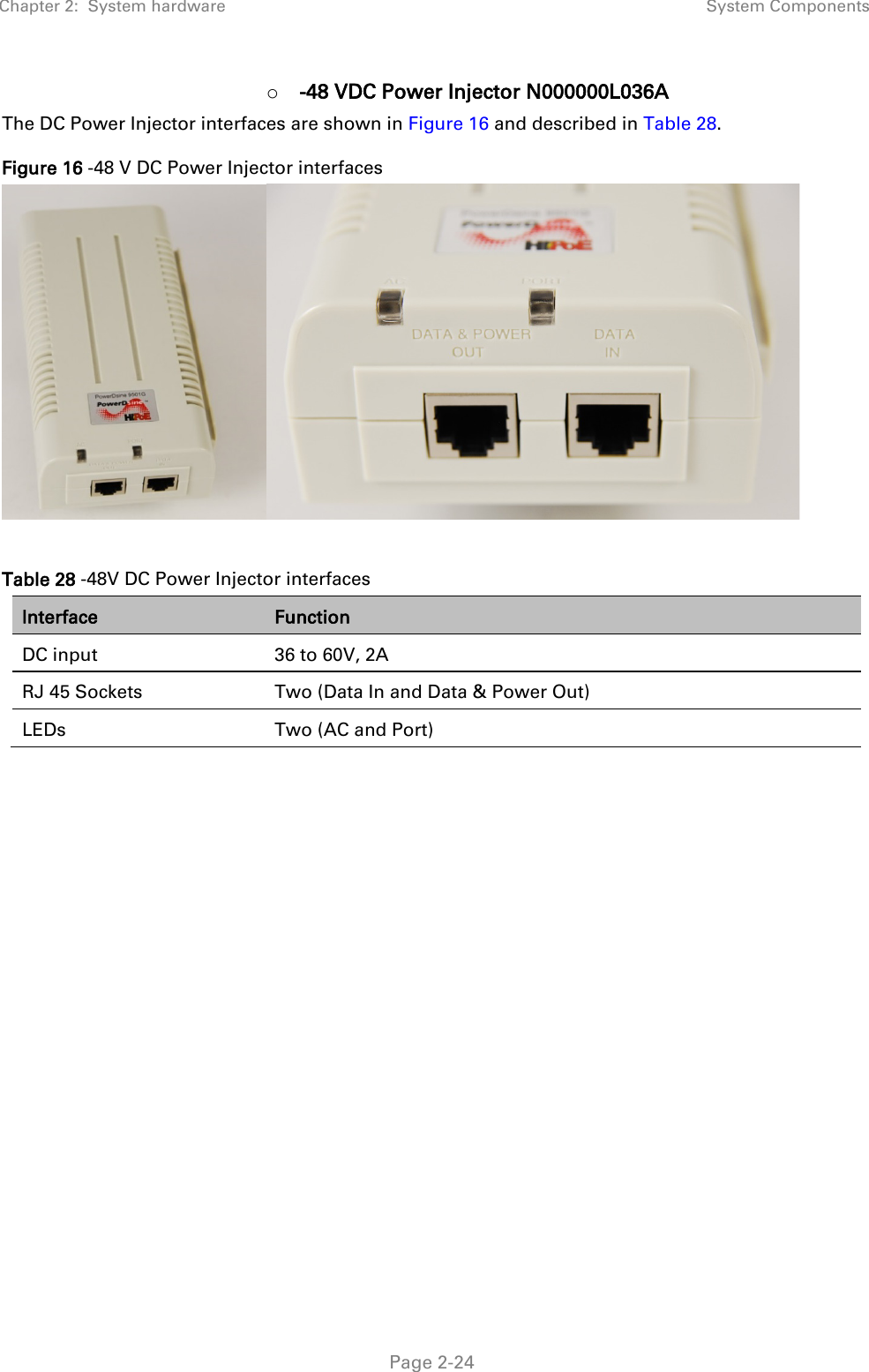 Chapter 2:  System hardware System Components   Page 2-24 o -48 VDC Power Injector N000000L036A The DC Power Injector interfaces are shown in Figure 16 and described in Table 28. Figure 16 -48 V DC Power Injector interfaces   Table 28 -48V DC Power Injector interfaces Interface Function DC input 36 to 60V, 2A RJ 45 Sockets Two (Data In and Data &amp; Power Out) LEDs Two (AC and Port)    